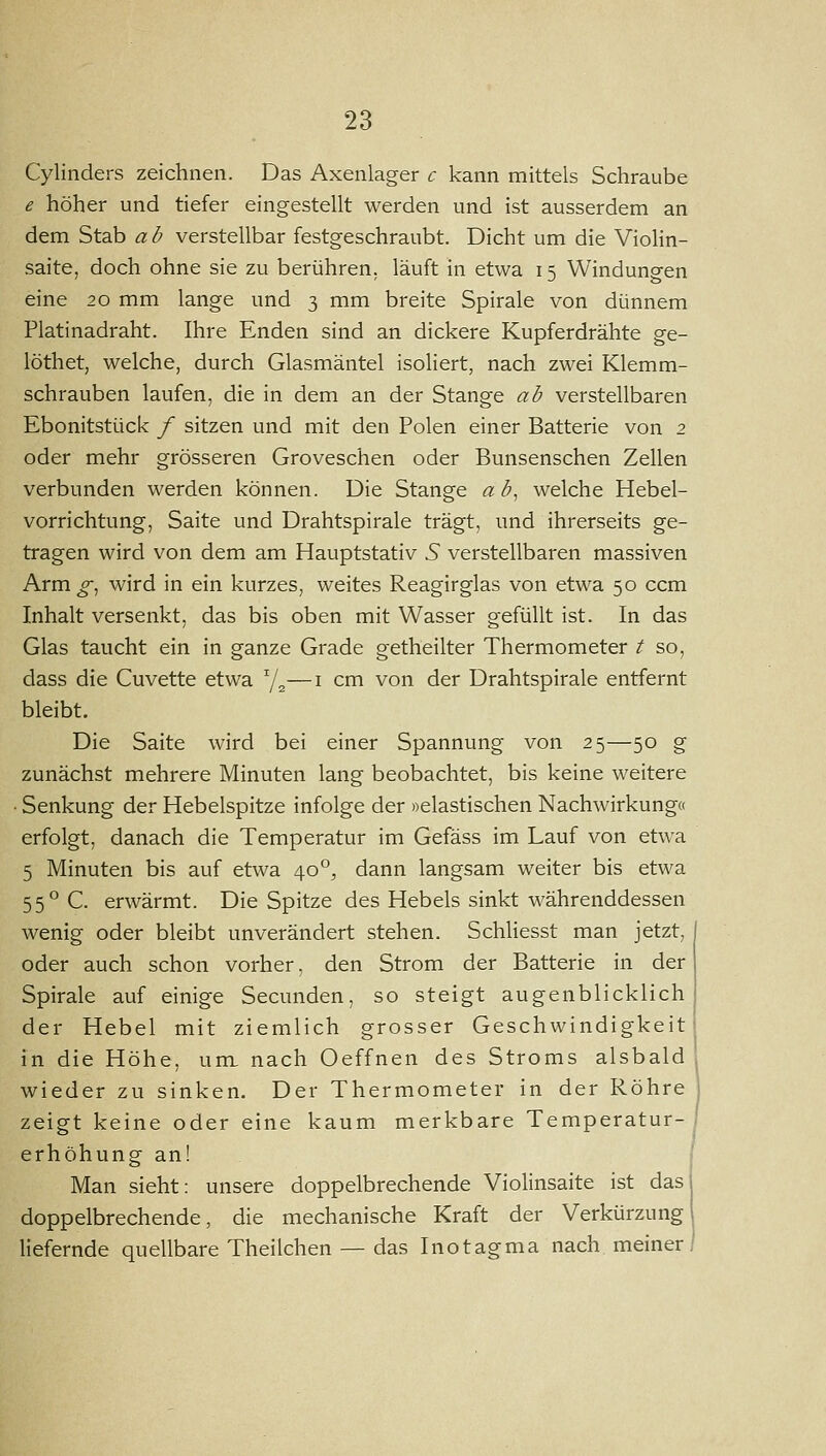 Cylinders zeichnen. Das Axenlager c kann mittels Schraube e höher und tiefer eingestellt werden und ist ausserdem an dem Stab a b verstellbar festgeschraubt. Dicht um die Violin- saite, doch ohne sie zu berühren, läuft in etwa 15 Windungen eine 20 mm lange und 3 mm breite Spirale von dünnem Piatinadraht. Ihre Enden sind an dickere Kupferdrähte ge- löthet, welche, durch Glasmäntel isoliert, nach zwei Klemm- schrauben laufen, die in dem an der Stange ab verstellbaren Ebonitstück / sitzen und mit den Polen einer Batterie von 2 oder mehr grösseren Groveschen oder Bunsenschen Zellen verbunden werden können. Die Stange ab^ welche Hebel- vorrichtung, Saite und Drahtspirale trägt, und ihrerseits ge- tragen wird von dem am Hauptstativ 5 verstellbaren massiven Arm ^, wird in ein kurzes, weites Reagirglas von etwa 50 ccm Inhalt versenkt, das bis oben mit Wasser gefüllt ist. In das Glas taucht ein in ganze Grade getheilter Thermometer t so, dass die Cuvette etwa Y^—i cm von der Drahtspirale entfernt bleibt. Die Saite wird bei einer Spannung von 25—50 g zunächst mehrere Minuten lang beobachtet, bis keine weitere • Senkung der Hebelspitze infolge der »elastischen Nachwirkung« erfolgt, danach die Temperatur im Gefäss im Lauf von etwa 5 Minuten bis auf etwa 40°, dann langsam weiter bis etwa 55° C. erwärmt. Die Spitze des Hebels sinkt währenddessen wenig oder bleibt unverändert stehen. Schliesst man jetzt, oder auch schon vorher, den Strom der Batterie in der Spirale auf einige Secunden, so steigt augenblicklich der Hebel mit ziemlich grosser Geschwindigkeit in die Höhe, um. nach Oeffnen des Stroms alsbald wieder zu sinken. Der Thermometer in der Röhre zeigt keine oder eine kaum merkbare Temperatur- erhöhung an! I Man sieht: unsere doppelbrechende Violinsaite ist das doppelbrechende, die mechanische Kraft der Verkürzung] liefernde quellbare Theilchen — das Inotagma nach meiner j