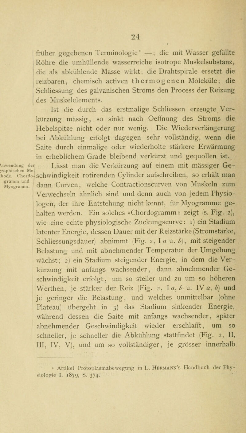 früher gegebenen Terminologie' —; die mit Wasser gefüllte Röhre die umhüllende wasserreiche isotrope Muskelsubstanz, die als abkühlende Masse wirkt; die Drahtspirale ersetzt die reizbaren, chemisch activcn thermogenen Moleküle; die Schliessung des galvanischen Stroms den Process der Reizung des Muskelelements. Ist die durch das erstmalige Schliessen erzeugte Ver- kürzung massig, so sinkt nach Oeffnung des Strorris die Hebelspitze nicht oder nur wenig. Die Wiederverlängerung bei Abkühlung erfolgt dagegen sehr vollständig, wenn die Saite durch einmalige oder wiederholte stärkere Erwärmung in erheblichem Grade bleibend verkürzt und gequollen ist. \nwendung der Lässt man dic Vcrkürzung auf einem mit massiger Ge- ;raphischen Me- /^ i i r i m i i hode. chordo-schwindigkeit rotirenden Cylmder aufschreiben, so erhält man Myög^amm. dann Curvcu, welche Contractionscurven von Muskeln zum Verwechseln ähnlich sind und denn auch von jedem Physio- logen, der ihre Entstehung nicht kennt, für Myogramme ge- halten werden. Ein solches »Chordogramm« zeigt (s. Fig. 2), wie eine echte physiologische Zuckungscurve: i) ein Stadium latenter Energie, dessen Dauer mit der Reizstärke (Stromstärke, Schlie.ssungsdauer) abnimmt (Fig. 2, I« u. ^), mit steigender Belastung und mit abnehmender Temperatur der Umgebung wächst; 2) ein Stadium steigender Energie, in dem die Ver- kürzung mit anfangs wachsender, dann abnehmender Ge- schw^indigkeit erfolgt, um so steiler und zu um so höheren Werthen, je stärker der Reiz (P^ig. 2, la,d u. W a. b) und je geringer die Belastung, und welches unmittelbar (ohne Plateau) übergeht in 3) das Stadium sinkender Energie, während dessen die Saite mit anfangs wachsender, später abnehmender Geschwindigkeit wieder erschlafft, um so schneller, je schneller die Abkühlung stattfindet (Fig. 2, II, III, IV, V), und um so vollständiger, je grösser innerhalb I Artikel Protoplasmabewegnng in L. Hermann's Hanrlbuch der Phy- siologie I. 1879, S. 374.