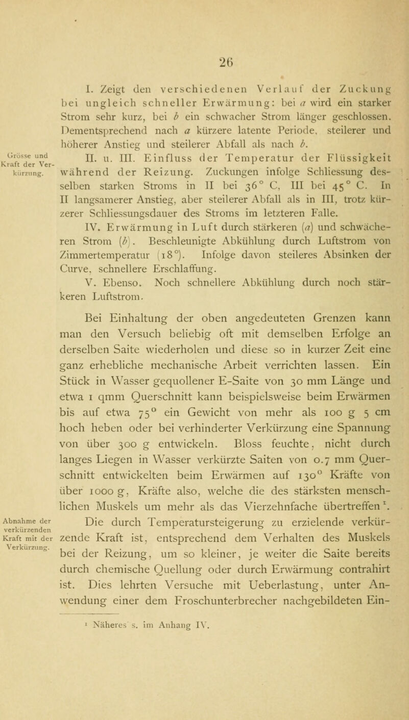 I. Zeigt den verschiedenen Verlauf der Zuckunu bei ungleich schneller Erwärmung: bei <? wird ein starker Strom sehr kurz, bei b ein schwacher Strom Länger geschlossen. Dementsprechend nach a kürzere latente Periode, steilerer und höherer Anstieg und steilerer Abfall als nach b. II. u. III. Einfluss der Temperatur der Flüssigkeit w'ährend der Reizung. Zuckungen infolge Schliessung des- selben starken Stroms in II bei 36° C, III bei 45° C. In II langsamerer Anstieg, aber steilerer Abfall als in III, trotz kür- zerer Schliessungsdauer des Stroms im letzteren Falle. IV. Erwärmung in Luft durch stärkeren [n) und schwäche- ren Strom [b). Beschleunigte Abkühlung durch Luftstrom von Zimmertemperatur (18°). Infolge davon steileres Absinken der Curve, schnellere Erschlaftung. V. Ebenso. Noch schnellere Abkühlung durch noch stär- keren Luftstrom. Bei Einhaltung der oben angedeuteten Grenzen kann man den Versuch beliebig oft mit demselben Erfolge an derselben Saite wiederholen und diese so in kurzer Zeit eine ganz erhebliche mechanische Arbeit verrichten lassen. Ein Stück in Wasser gequollener E-Saite von 30 mm Länge und etwa I qmm Querschnitt kann beispielsweise beim Erwärmen bis auf etwa 75° ein Gewicht von mehr als 100 g 5 cm hoch heben oder bei verhinderter Verkürzung eine Spannung von über 300 g entwickeln. Bloss feuchte. nicht durch langes Liegen in Wasser verkürzte Saiten von 0.7 mm Quer- schnitt entwickelten beim Erwärmen auf 130 Kräfte von über looo g. Kräfte also, welche die des stärksten mensch- lichen Muskels um mehr als das Vierzehnfache übertreffen ^ Die durch Temperatursteigerung zu erzielende verkür- zende Kraft ist, entsprechend dem Verhalten des Muskels bei der Reizung, um so kleiner, je weiter die Saite bereits durch chemische Quellung oder durch Erwärmung contrahirt ist. Dies lehrten Versuche mit Ueberlastung, unter An- wendung einer dem Froschunterbrecher nachgebildeten Ein- I Näheres s. im Anhang I\'