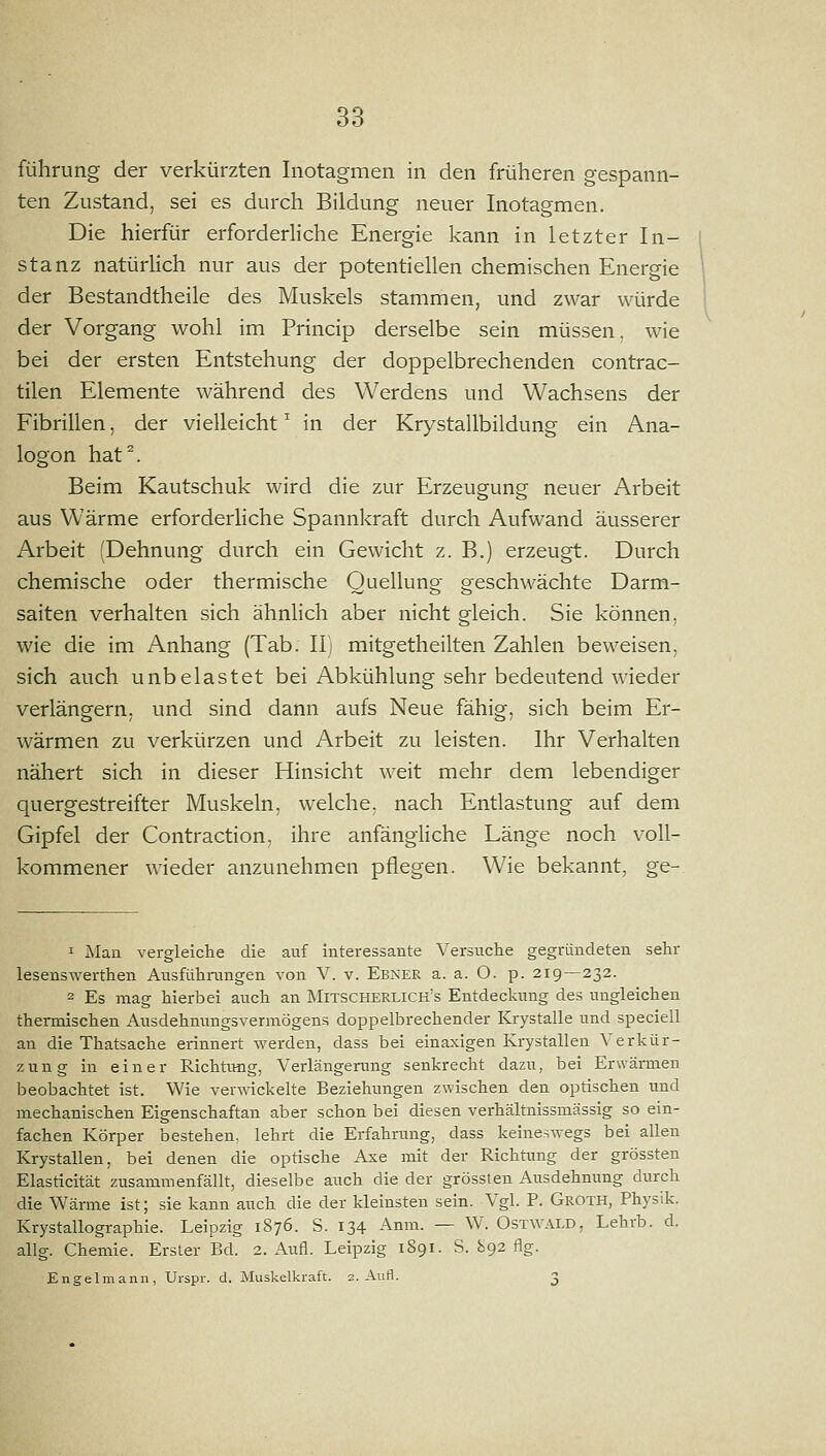 führung der verkürzten Inotagmen in den früheren gespann- ten Zustand, sei es durch Bildung neuer Inotagmen. Die hierfür erforderliche Energie kann in letzter In- stanz natürHch nur aus der potentiellen chemischen Energie der Bestandtheile des Muskels stammen, und zwar würde der Vorgang wohl im Princip derselbe sein müssen, wie bei der ersten Entstehung der doppelbrechenden contrac- tilen Elemente während des Werdens und Wachsens der Fibrillen, der vielleicht ^ in der Krystallbildung ein Ana- logen hat^. Beim Kautschuk wird die zur Erzeugung neuer Arbeit aus Wärme erforderHche Spannkraft durch Aufwand äusserer Arbeit (Dehnung durch ein Gewicht z. B.) erzeugt. Durch chemische oder thermische Quellung geschwächte Darm- saiten verhalten sich ähnlich aber nicht gleich. Sie können, wie die im Anhang (Tab. 11) mitgetheilten Zahlen beweisen, sich auch unbelastet bei Abkühlung sehr bedeutend wieder verlängern, und sind dann aufs Neue fähig, sich beim Er- wärmen zu verkürzen und Arbeit zu leisten. Ihr Verhalten nähert sich in dieser Hinsicht weit mehr dem lebendiger quergestreifter Muskeln, welche, nach Entlastung auf dem Gipfel der Contraction, ihre anfängliche Länge noch voll- kommener wieder anzunehmen pflegen. Wie bekannt, ge- 1 Man vergleiche die auf interessante Versuche gegründeten sehr lesenswerthen Ausfühningen von V. v. Ebner a. a. O. p. 219—232. 2 Es mag hierbei auch an Mitscherlich's Entdeckung des ungleichen thermischen Ausdehnungsvermögens doppelbrechender Krystalle und speciell an die Thatsache erinnert werden, dass bei einaxigen Krystallen Verkür- zung in einer Richtrmg, Verlängerung senkrecht dazu, bei Erwärmen beobachtet ist. Wie verwickelte Beziehungen zwischen den optischen und mechanischen Eigenschaftan aber schon bei diesen verhältnissmässig so ein- fachen Körper bestehen, lehrt die Erfahrung, dass keineswegs bei allen Krystallen, bei denen die optische Axe mit der Richtung der grössten Elasticität zusammenfällt, dieselbe auch die der grössten Ausdehnung durch die Wärme ist; sie kann auch die der kleinsten sein. Vgl. P. Groth, Physik. Krystallographie. Leipzig 1876. S. 134 Anm. — W. Ostwald, Lehrb. d. allg. Chemie. Erster Bd. 2. Aufl. Leipzig 1891. S. 892 flg. Engelmann, Urspr. d. Muskelkraft. 2. Aufl. 3