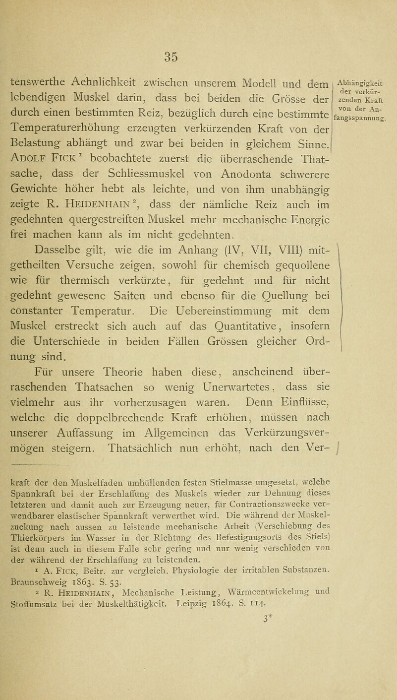 tenswerthe Aehnlichkeit zwischen unserem Modell und dem , Abhängigkeit lebendigen Muskel darin, dass bei beiden die Grösse der zendeTirlft durch einen bestimmten Reiz, bezüglich durch eine bestimmte 'faTg^'sspInnung. Temperaturerhöhung erzeugten verkürzenden Kraft von der Belastung abhängt und zwar bei beiden in gleichem Sinne, i Adolf Fick' beobachtete zuerst die überraschende That- sache, dass der Schhessmuskel von Anodonta schwerere Gewichte höher hebt als leichte, und von ihm unabhängig zeigte R. HEIDENHAIN ^, dass der nämHche Reiz auch im gedehnten quergestreiften Muskel mehr mechanische Energie frei machen kann als im nicht gedehnten. Dasselbe gilt, wie die im Anhang (IV, VII, VIII) mit- getheilten Versuche zeigen, sowohl für chemisch gequollene wie für thermisch verkürzte, für gedehnt und für nicht gedehnt gewesene Saiten und ebenso für die Quellung bei constanter Temperatur. Die Uebereinstimmung mit dem Muskel erstreckt sich auch auf das Quantitative, insofern die Unterschiede in beiden Fällen Grössen gleicher Ord- nung sind. Für unsere Theorie haben diese, anscheinend über- raschenden Thatsachen so wenig Unerwartetes, dass sie vielmehr aus ihr vorherzusagen waren. Denn Einflüsse, welche die doppelbrechende Kraft erhöhen, müssen nach unserer Auffassung im Allgemeinen das Verkürzungsver- mögen steigern. Thatsächlich nun erhöht, nach den Ver- j kraft der den Muskelfaden umhüllenden festen Stiehnasse umgesetzt, welche Spannkraft bei der Erschlaffung des Muskels wieder zur Dehnung dieses letzteren und damit auch zur Erzeugung neuer, für Contractionszwecke ver- wendbarer elastischer Spannkraft verwerthet wird. Die während der Muskel- zuckuug nach aussen zu leistende mechanische Arbeit (Verschiebung des Thierkörpers im Wasser in der Richtung des Befestigungsorts des Stiels) ist denn auch in diesem Falle sehr gering und nur wenig verschieden von der während der Erschlaffung zu leistenden. I A. FiCK, Beitr. zur vergleich. Physiologie der ii-ritablen Substanzen. Braunschweig 1863. S. 53. = R. Heidenhain, Mechanische Leistung, Wärmeentwickelung und Stoifumsatz bei der Muskelthätigkeit. Leipzig 1864. S. 114.