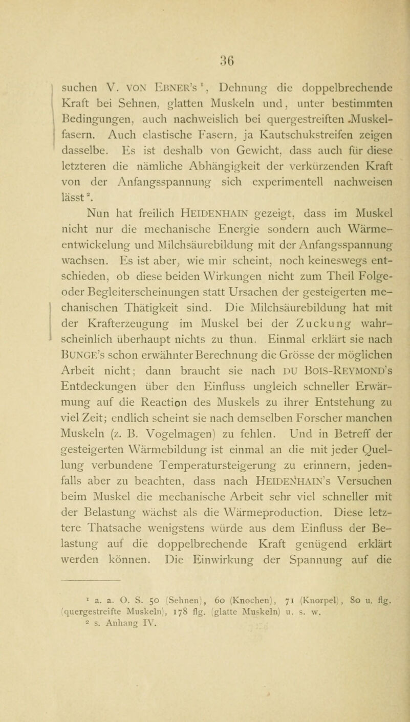 Kraft bei Sehnen, glatten Muskeln und, unter bestimmten Bedingungen, auch nachweislich bei quergestreiften .Muskel- fasern. Auch elastische Fasern, ja Kautschukstreifen zeigen dasselbe. Es ist deshalb von Gewicht, dass auch für diese letzteren die nämliche Abhängigkeit der verkürzenden Kraft von der Anfangsspannung sich experimentell nachweisen lässt ^ Nun hat freilich HEIDENHAIN gezeigt, dass im Muskel nicht nur die mechanische Energie sondern auch Wärme- entwickelung und Milchsäurebildung mit der Anfangsspannung wachsen. Es ist aber, wie mir scheint, noch keineswegs ent- schieden, ob diese beiden Wirkungen nicht zum Theil Folge- oder Begleiterscheinungen statt Ursachen der gesteigerten me- chanischen Thätigkeit sind. Die Milchsäurebildung hat mit der Krafterzeugung im Muskel bei der Zuckung wahr- scheinlich überhaupt nichts zu thun. Einmal erklärt sie nach Bunge's schon erwähnter Berechnung die Grösse der möglichen Arbeit nicht; dann braucht sie nach DU Bois-Reymonds Entdeckungen über den Einfluss ungleich schneller Erwär- mung auf die Reaction des Muskels zu ihrer Entstehung zu viel Zeit; endlich scheint sie nach demselben Forscher manchen Muskeln (z. B. Vogelmagen) zu fehlen. Und in Betreff der gesteigerten Wärmebildung ist einmal an die mit jeder Quel- lung verbundene Temperatursteigerung zu erinnern, jeden- falls aber zu beachten, dass nach HeideNHAIN's Versuchen beim Muskel die mechanische Arbeit sehr viel schneller mit der Belastung wächst als die Wärmeproduction. Diese letz- tere Thatsache wenigstens würde aus dem Einfluss der Be- lastung auf die doppelbrechende Kraft genügend erklärt werden können. Die Einwirkung der Spannung auf die ' a. a. O. S. 50 (Sehnen;, 60 (Knochen), 71 (Knorpel , 80 u, flg. ■quergestreifte Muskeln), 178 flg. ,'glatte Muskeln) u. s. w. 2 s. Anhang IV.