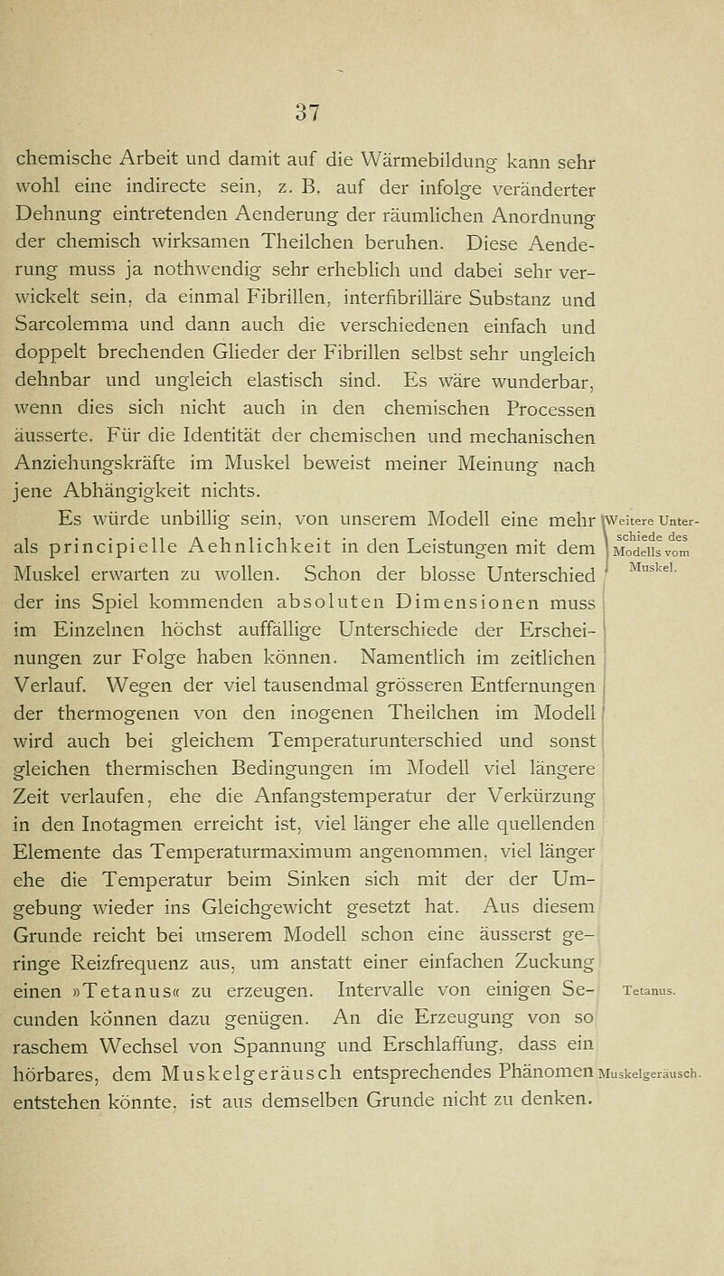 chemische Arbeit und damit auf die Wärmebildung kann sehr wohl eine indirecte sein, z. B, auf der infolge veränderter Dehnung eintretenden Aenderung der räumlichen Anordnung der chemisch wirksamen Theilchen beruhen. Diese Aende- rung muss ja nothwendig sehr erheblich und dabei sehr ver- wickelt sein, da einmal Fibrillen, interfibrilläre Substanz und Sarcolemma und dann auch die verschiedenen einfach und doppelt brechenden Glieder der Fibrillen selbst sehr ungleich dehnbar und ungleich elastisch sind. Es wäre wunderbar, wenn dies sich nicht auch in den chemischen Processen äusserte. Für die Identität der chemischen und mechanischen Anziehungskräfte im Muskel beweist meiner Meinung nach jene Abhängigkeit nichts. Es würde unbillig sein, von unserem Modell eine mehr Weitere Unter- als principielle Aehnlichkeit in den Leistungen mit dem JModeiisvom Muskel erwarten zu wollen. Schon der blosse Unterschied ' ^^^^'• der ins Spiel kommenden absoluten Dimensionen muss J im Einzelnen höchst auffällige Unterschiede der Erschei- I nungen zur Folge haben können. Namentlich im zeitlichen | Verlauf Wegen der viel tausendmal grösseren Entfernungen ( der thermogenen von den inogenen Theilchen im Modell' wird auch bei gleichem Temperaturunterschied und sonst gleichen thermischen Bedingungen im Modell viel längere Zeit verlaufen, ehe die Anfangstemperatur der Verkürzung in den Inotagmen erreicht ist, viel länger ehe alle quellenden Elemente das Temperaturmaximum angenommen, viel länger ehe die Temperatur beim Sinken sich mit der der Um- gebung wieder ins Gleichgewicht gesetzt hat. Aus diesem Grunde reicht bei imserem Modell schon eine äusserst ge- ringe Reizfrequenz aus, um anstatt einer einfachen Zuckung einen »Tetanus« zu erzeugen. Intervalle von einigen Se- Tetanus. cunden können dazu genügen. An die Erzeugung von so raschem Wechsel von Spannung und Erschlaffung, dass ein hörbares, dem Muskelgeräusch entsprechendes Phänomen Muskelgeräusch, entstehen könnte, ist aus demselben Grunde nicht zu denken.