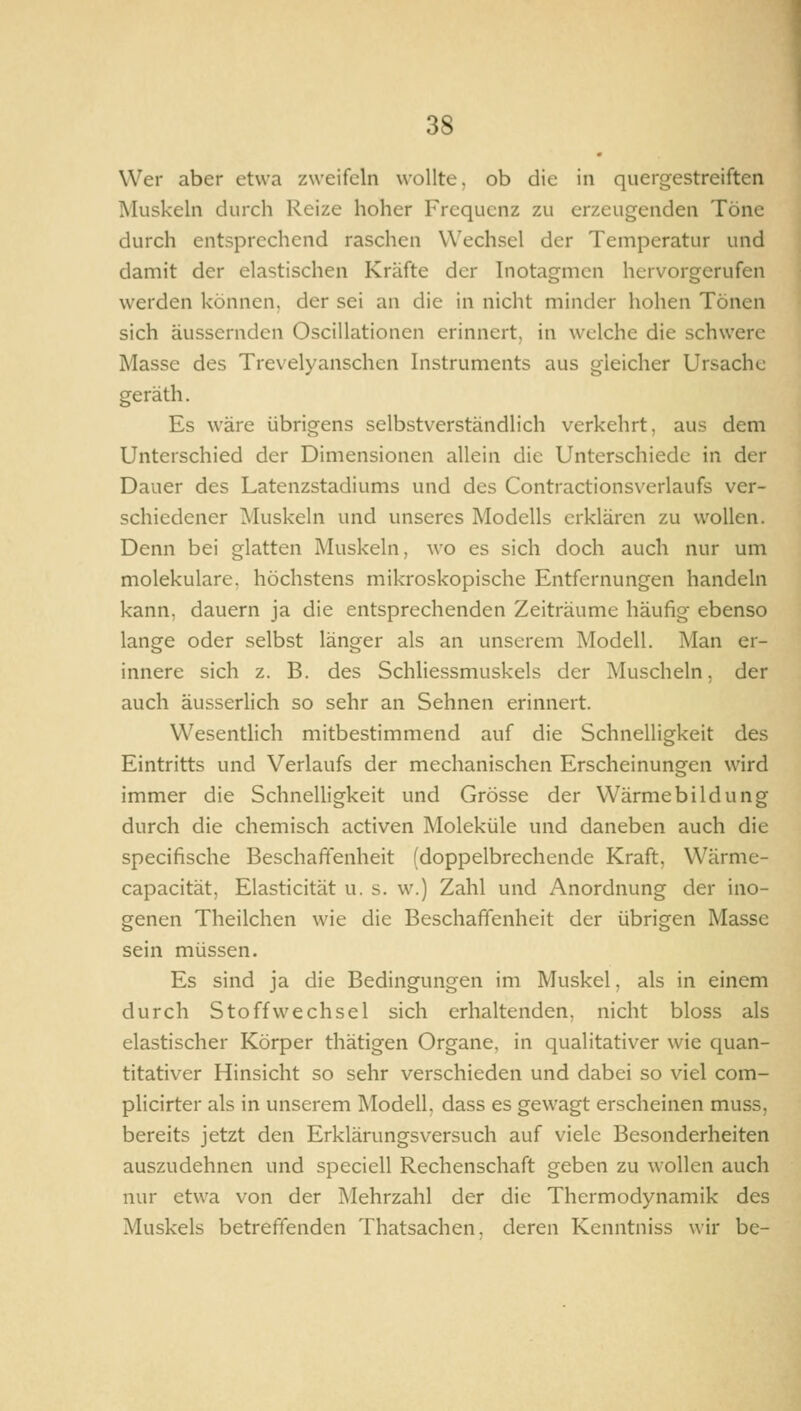 Wer aber etwa zweifeln wollte, ob die in quergestreiften Muskeln durch Reize hoher Frequenz zu erzeugenden Töne durch entsprechend raschen Wechsel der Temperatur und damit der elastischen Kräfte der Inotagmcn hervorgerufen werden können, der sei an die in nicht minder hohen Tönen sich äussernden Oscillationen erinnert, in welche die schwere Masse des Trevelyanschen Instruments aus gleicher Ursache geräth. Es wäre übrigens selbstverständlich verkehrt, aus dem Unterschied der Dimensionen allein die Unterschiede in der Dauer des Latenzstadiums und des Contractionsverlaufs ver- schiedener Muskeln und unseres Modells erklären zu wollen. Denn bei glatten Muskeln, wo es sich doch auch nur um molekulare, höchstens mikroskopische Entfernungen handeln kann, dauern ja die entsprechenden Zeiträume häufig ebenso lange oder selbst länger als an unserem Modell. Man er- innere sich z. B. des Schliessmuskels der Muscheln, der auch äusserlich so sehr an Sehnen erinnert. Wesentlich mitbestimmend auf die Schnelligkeit des Eintritts und Verlaufs der mechanischen Erscheinungen wird immer die SchneUigkeit und Grösse der Wärmebildung durch die chemisch activen Moleküle und daneben auch die specifische Beschaffenheit (doppelbrechende Kraft, Wärme- capacität, Elasticität u. s. w.) Zahl und Anordnung der ino- genen Theilchen wie die Beschaffenheit der übrigen Masse sein müssen. Es sind ja die Bedingungen im Muskel, als in einem durch Stoffwechsel sich erhaltenden, nicht bloss als elastischer Körper thätigen Organe, in qualitativer wie quan- titativer Hinsicht so sehr verschieden und dabei so viel com- plicirter als in unserem Modell, dass es gewagt erscheinen muss, bereits jetzt den Erklärungsversuch auf viele Besonderheiten auszudehnen und speciell Rechenschaft geben zu wollen auch nur etwa von der Mehrzahl der die Thermodynamik des Muskels betreffenden Thatsachen, deren Kcnntniss wir be-