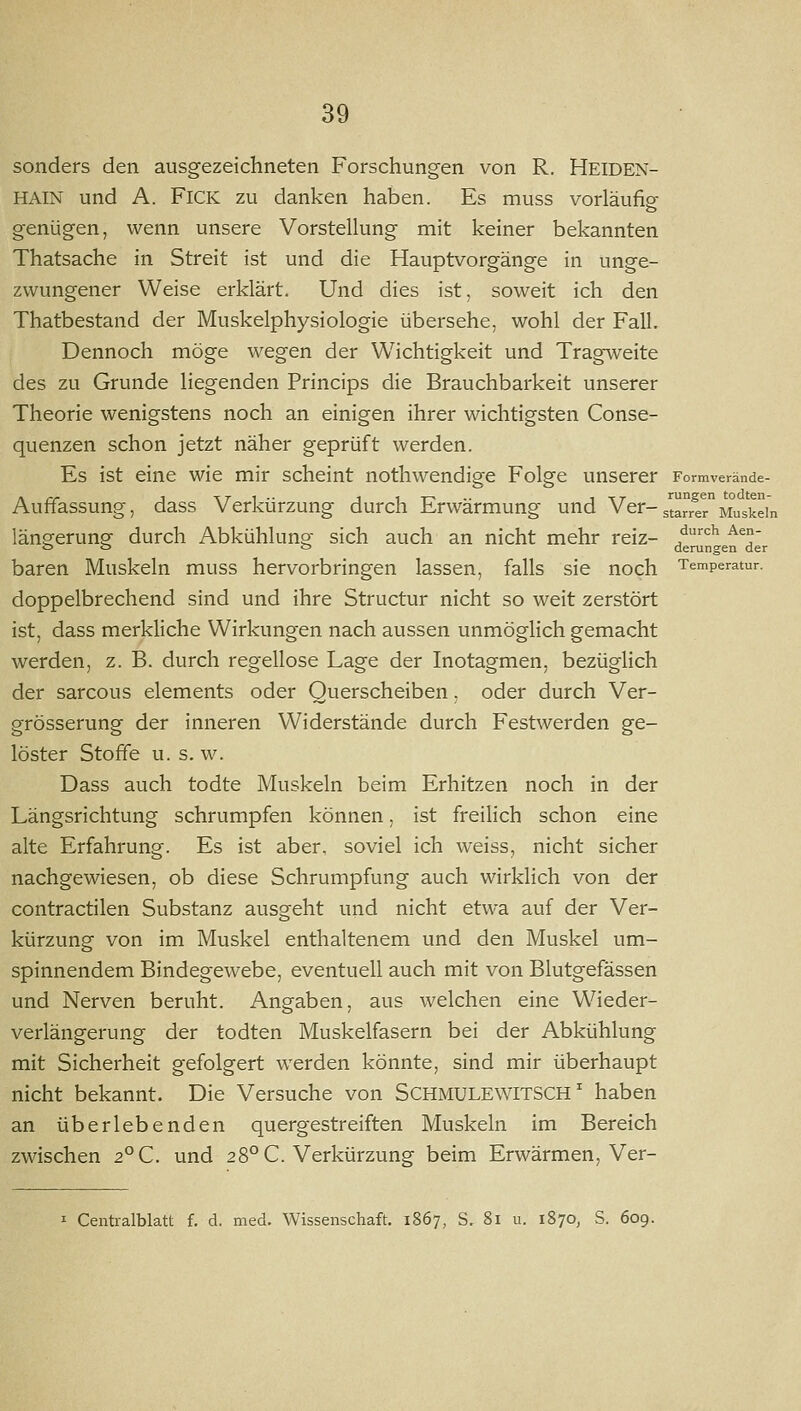 sonders den ausgezeichneten Forschungen von R. Heiden- hain und A. FiCK zu danken haben. Es muss vorläufig- o genügen, wenn unsere Vorstellung mit keiner bekannten Thatsache in Streit ist und die Hauptvorgänge in unge- zwungener Weise erklärt. Und dies ist, soweit ich den Thatbestand der Muskelphysiologie übersehe, wohl der Fall. Dennoch möge wegen der Wichtigkeit und Tragweite des zu Grunde liegenden Princips die Brauchbarkeit unserer Theorie wenigstens noch an einigen ihrer wichtigsten Conse- quenzen schon jetzt näher geprüft werden. Es ist eine wie mir scheint nothwendige Folge unserer Formverände- Auffassung, dass Verkürzung durch Erwärmung und Ver- stl^r^r Riuskein längerung durch Abkühlung sich auch an nicht mehr reiz- f^^ ^^' ö o D derungen der baren Muskeln muss hervorbringen lassen, falls sie noch Temperatur. doppelbrechend sind und ihre Structur nicht so weit zerstört ist, dass merkliche Wirkungen nach aussen unmöglich gemacht werden, z. B. durch regellose Lage der Inotagmen, bezüglich der sarcous elements oder Querscheiben, oder durch Ver- grösserung der inneren Widerstände durch Festwerden ge- löster Stoffe u. s. w. Dass auch todte Muskeln beim Erhitzen noch in der Längsrichtung schrumpfen können, ist freilich schon eine alte Erfahrung. Es ist aber, soviel ich weiss, nicht sicher nachgewiesen, ob diese Schrumpfung auch wirklich von der contractilen Substanz ausgeht und nicht etwa auf der Ver- kürzung von im Muskel enthaltenem und den Muskel um- spinnendem Bindegewebe, eventuell auch mit von Blutgefässen und Nerven beruht. Angaben, aus welchen eine Wieder- verlängerung der todten Muskelfasern bei der Abkühlung mit Sicherheit gefolgert werden könnte, sind mir überhaupt nicht bekannt. Die Versuche von SCHMULEWITSCH' haben an überlebenden quergestreiften Muskeln im Bereich zwischen 2°C. und 28° C. Verkürzung beim Erwärmen, Ver- I Centralblatt f. d. med. Wissenschaft, 1867, S. 81 u. 1870, S. 609.