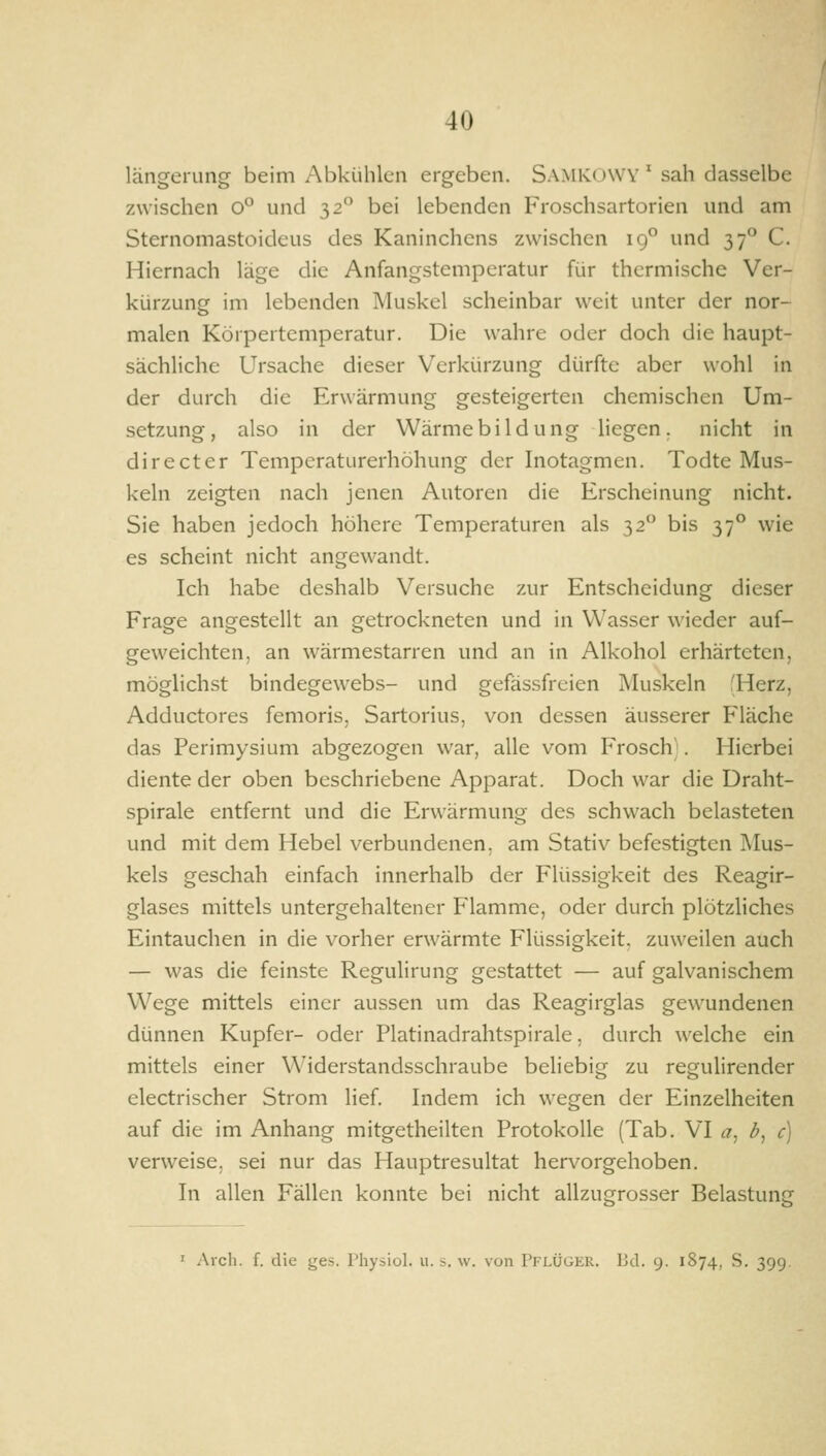 längerung beim Abkühlen ergeben. Sa.mIvOWV ' sah dasselbe zwischen 0° und 32 bei lebenden Froschsartorien und am Sternomastoideus des Kaninchens zwischen 19*^ und 37° C. Hiernach läge die Anfangstemperatur für thermische Ver- kürzung im lebenden Muskel scheinbar weit unter der nor- malen Körpertemperatur. Die wahre oder doch die haupt- sächliche Ursache dieser Verkürzung dürfte aber wohl in der durch die Erwärmung gesteigerten chemischen Um- setzung, also in der Wärmebildung liegen, nicht in directcr Temperaturerhöhung der Inotagmen. Todte Mus- keln zeigten nach jenen Autoren die Erscheinung nicht. Sie haben jedoch höhere Temperaturen als 32 bis 37° wie es scheint nicht angewandt. Ich habe deshalb Versuche zur Entscheidung dieser Frage angestellt an getrockneten und in Wasser wieder auf- geweichten, an wärmestarren und an in Alkohol erhärteten, möglichst bindegewebs- und gefässfreien Muskeln fHerz, Adductores femoris, Sartorius, von dessen äusserer Fläche das Perimysium abgezogen war, alle vom Frosch:. Hierbei diente der oben beschriebene Apparat. Doch war die Draht- spirale entfernt und die Erwärmung des schwach belasteten und mit dem Hebel verbundenen, am Stativ befestigten I\Ius- kels geschah einfach innerhalb der Flüssigkeit des Reagir- glases mittels untergehaltener Flamme, oder durch plötzliches Eintauchen in die vorher erwärmte Flüssigkeit, zuweilen auch — was die feinste Regulirung gestattet — auf galvanischem Wege mittels einer aussen um das Reagirglas gewundenen dünnen Kupfer- oder Platinadrahtspirale, durch welche ein mittels einer Widerstandsschraube beliebig zu regulirender electrischer Strom lief. Indem ich wegen der Einzelheiten auf die im Anhang mitgetheilten Protokolle (Tab. VI a^ b^ c) verweise, sei nur das Hauptresultat hervorgehoben. In allen Fällen konnte bei nicht allzugrosser Belastung ' Aldi. f. die ges. Physiol. u. s. w. von Pflüger. Bd. 9. 1874, S. 399.