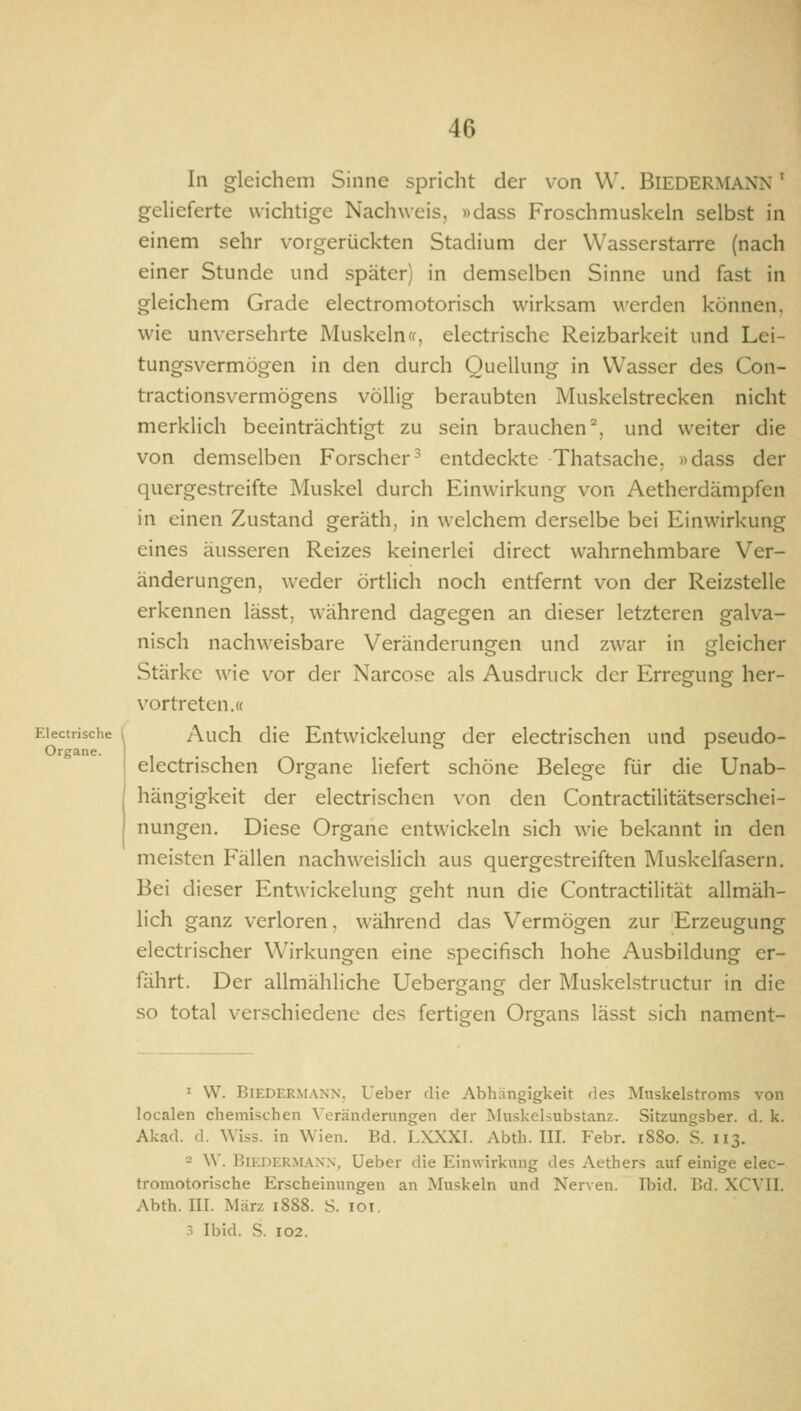 In gleichem Sinne spricht der von W. BIEDERMANN' geheferte wichtige Nachweis, »dass Froschmuskehi selbst in einem sehr vorgerückten Stadium der Wasserstarre (nach einer Stunde und später) in demselben Sinne und fast in gleichem Grade electromotorisch wirksam werden können, wie unversehrte Muskeln(f, electrische Reizbarkeit und Lei- tungsvermögen in den durch Quellung in Wasser des Con- tractionsvermögens völlig beraubten Muskelstrecken nicht merklich beeinträchtigt zu sein brauchen^, und weiter die von demselben Forscher^ entdeckte Thatsache. »dass der quergestreifte Muskel durch Einwirkung von Aetherdämpfen in einen Zustand geräth, in welchem derselbe bei Einwirkung eines äusseren Reizes keinerlei direct wahrnehmbare Ver- änderungen, weder örtlich noch entfernt von der Reizstelle erkennen lässt, während dagegen an dieser letzteren galva- nisch nachweisbare Veränderungen und zwar in gleicher Stärke wie vor der Narcose als Ausdruck der Erregung her- vortreten.« Electrische , Auch die Entwickeluug der electrischen und pseudo- Organe. ' electrischen Organe liefert schöne Belege für die Unab- hängigkeit der electrischen von den Contractilitätserschei- nungen. Diese Organe entwickeln sich wie bekannt in den meisten Fällen nachweislich aus quergestreiften Muskelfasern. Bei dieser Entwickelung geht nun die Contractilität allmäh- lich ganz verloren, während das Vermögen zur Erzeugung electrischer Wirkungen eine specifisch hohe Ausbildung er- fährt. Der allmähliche Uebergang der Muskelstructur in die so total verschiedene des fertigen Organs lässt sich nament- ' W. Biedermann. Ueber die Abhängigkeit des Muskelstroms von localen chemischen \'eränderungen der Muskelsubstanz. Sitzungsber. d. k. Akad. d. Wiss. in Wien. Bd. LXXXI. Abth. III. Febr. 1880. S. 113. 2 \V. BiEi)F.RM.4N.\, Ueber die Einwirkung des Aethers auf einige elec- tromotorische Erscheinungen an Muskeln und Nerven. Ibid. Cd. XCVII. Abth. III. März 1888. S. loi. 3 Ibid. S. 102.