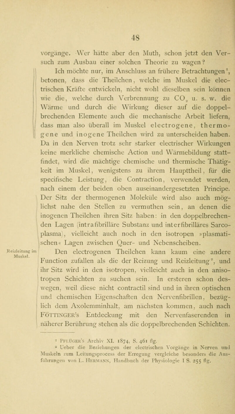 Reizleitung im Muskel. Vorgänge. Wer hätte aber den Muth, schon jetzt den Ver- such zum Ausbau einer solchen Theorie zu wagen ? Ich möchte nur, im Anschhiss an frühere Betrachtungen', betonen, dass die Theilchen, welche im Muskel die elec- trischen Kräfte entwickeln, nicht wohl dieselben sein können wie die. welche durch X^erbrennung zu CO^ u. s. w. die Wärme und durch die Wirkung dieser auf die doppel- brechenden Elemente auch die mechanische Arbeit liefern, dass man also überall im Muskel electrogene, thermo- gene und inogene Theilchen wird zu unterscheiden haben. Da in den Nerven trotz sehr starker electrischer Wirkungen keine merkliche chemische Action und Wärmebildung statt- findet, wird die mächtige chemische und thermische Thätig- keit im Muskel, wenigstens zu ihrem Haupttheil. für die specifische Leistung, die Contraction, verwendet werden, nach einem der beiden oben auseinandergesetzten Principe. Der Sitz der thermogenen Moleküle wird also auch mög- lichst nahe den Stellen zu vermuthen sein, an denen die inogenen Theilchen ihren Sitz haben: in den doppelbrechen- den Lagen (intrafibrilläre Substanz und interfibrilläres Sarco- plasma', vielleicht auch noch in den isotropen »plasmati- schen« Lagen zwischen Quer- und Nebenscheiben. Den electrogenen Theilchen kann kaum eine andere Function zufallen als die der Reizung und Reizleitung ^, und ihr Sitz wird in den isotropen, vielleicht auch in den aniso- tropen Schichten zu suchen sein. In ersteren schon des- wegen, weil diese nicht contractu sind und in ihren optischen und chemischen Eigenschaften den Nervenfibrillen, bezüg- lich dem Axolemminhalt, am nächsten kommen, auch nach FÖTTiXGER's Entdeckung mit den Nervenfaserenden in näherer Berührung .stehen als die doppelbrechenden Schichten. I Pfi.üger's Archiv XI. 1874. S. 461 flg. = Ueber die Beziehungen der electrischen \'orgänge in Nerven und Muskeln zum Leitungsprocess der Erregung vergleiche besonders die Aus- führungen von L. Hkrmann, Handbuch der Physiologie I S. 255 flg.