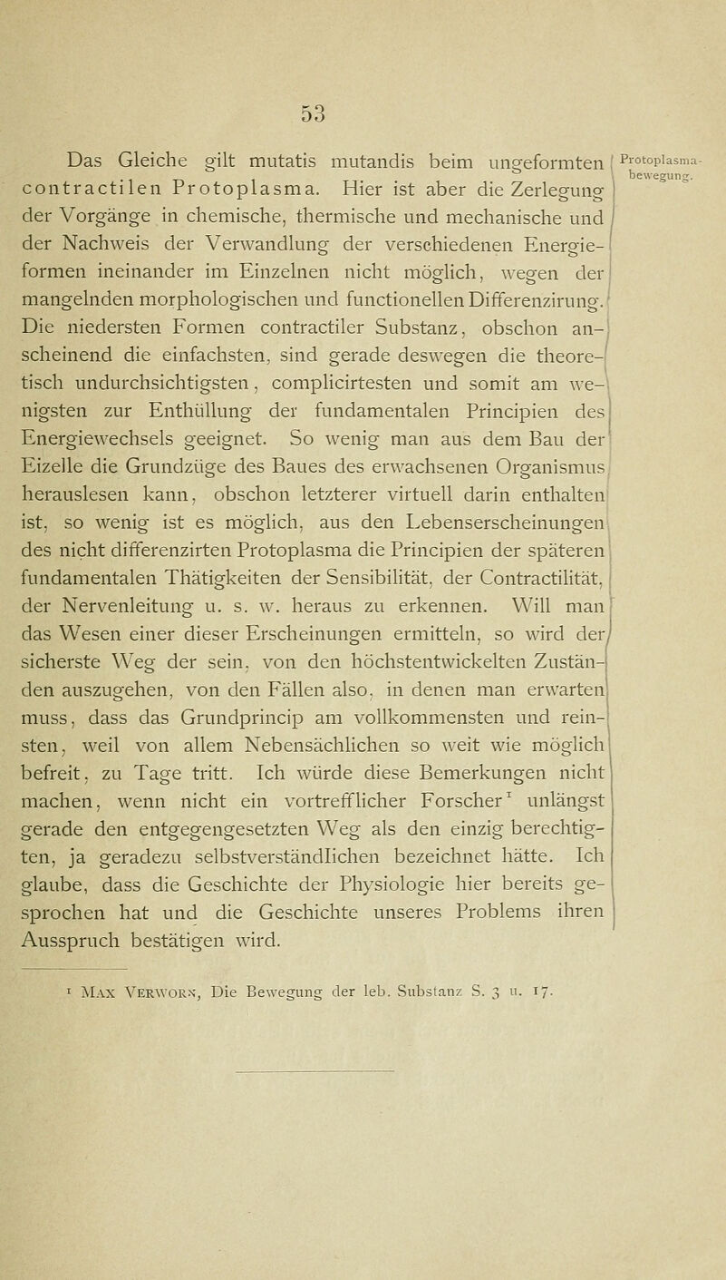 Das Gleiche gilt mutatis mutandis beim ungeformten [ Piotopiasma- 1 T> 1 1 bewegung. contractilen Protoplasma. Hier ist aber die Zerlegung der Vorgänge in chemische, thermische und mechanische und der Nachweis der Verwandlung der verschiedenen Energie- formen ineinander im Einzelnen nicht möglich, wegen der mangelnden morphologischen und functionellenDifferenzirung.l Die niedersten Formen contractiler Substanz, obschon an-i scheinend die einfachsten, sind gerade deswegen die theore-i tisch undurchsichtigsten, complicirtesten und somit am we- nigsten zur Enthüllung der fundamentalen Principien des Energiewechsels geeignet. So wenig man aus dem Bau der Eizelle die Grundzüge des Baues des erwachsenen Organismus herauslesen kann, obschon letzterer virtuell darin enthalten ist, so wenig ist es möglich, aus den Lebenserscheinungenl des nicht differenzirten Protoplasma die Principien der späteren fundamentalen Thätigkeiten der Sensibilität, der Contractilität, der Nervenleitung u. s. w. heraus zu erkennen. Will man das Wesen einer dieser Erscheinungen ermitteln, so wird der, sicherste Weg der sein, von den höchstentwickelten Zustän- den auszugehen, von den Fällen also, in denen man erwarten muss, dass das Grundprincip am vollkommensten und rein- sten, weil von allem Nebensächlichen so weit wie möglich befreit, zu Tage tritt. Ich würde diese Bemerkungen nicht machen, wenn nicht ein vortrefflicher Forscher^ unlängst gerade den entgegengesetzten Weg als den einzig berechtig- ten, ja geradezu selbstverständlichen bezeichnet hätte. Ich glaube, dass die Geschichte der Physiologie hier bereits ge- sprochen hat und die Geschichte unseres Problems ihren Ausspruch bestätigen wird. I Max Verwor.s, Die Bewegung der leb. Substanz S. 3 u. 17.