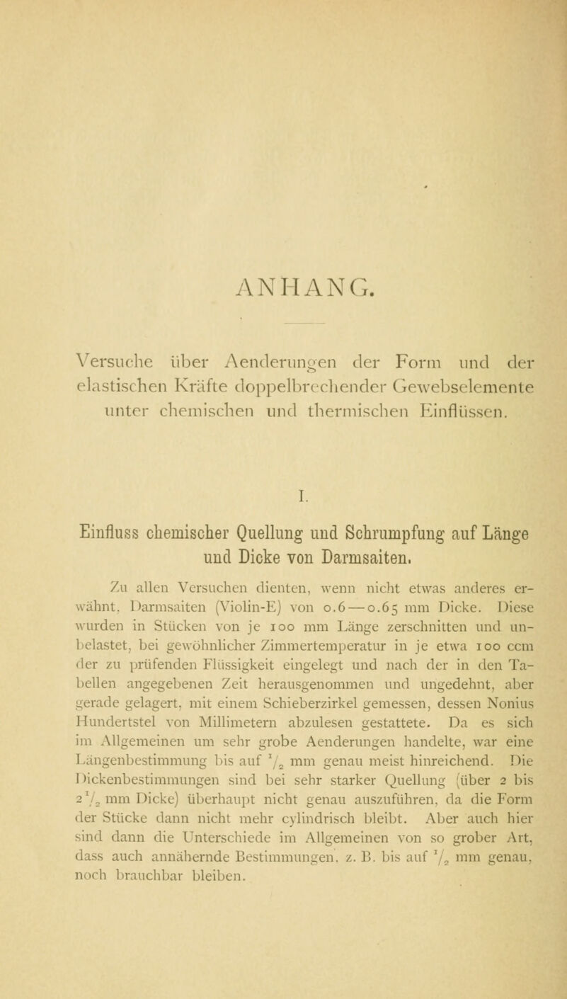 ANHANG. Versuche über Aenderiingen der Form und der elastischen Kräfte doppelbrechender Gewebselemente unter chemischen und thermischen Einflüssen. I. Einfluss chemischer Quellung und Schrumpfung auf Länge und Dicke von Darmsaiten. 7ai allen Versuchen dienten, wenn nicht etwas anderes er- wähnt. Darmsaiten (Violin-E) von 0.6 — 0.65 mm Dicke. Diese wurden in Stücken von je 100 mm Länge zerschnitten und un- belastet, bei gewöhnlicher Zimmertemperatur in je etwa 100 ccm der zu prüfenden Flüssigkeit eingelegt und nach der in den Ta- bellen angegebenen Zeit herausgenommen und ungedehnt, aber gerade gelagert, mit einem Schieberzirkel gemessen, dessen Nonius Hundertstel von Millimetern abzulesen gestattete. Da es sich im Allgemeinen um sehr grobe Aenderungen handelte, war eine Längenbestimmung bis auf '/^ mm genau meist hinreichend. Die Dickenbestimmungen sind bei sehr starker Quellung (über 2 bis aVa mm Dicke) überhaupt nicht genau auszuführen, da die Form der Stücke dann nicht mehr cylindrisch bleibt. Aber auch hier sind dann die Unterschiede im Allgemeinen von so grober Art, dass auch annähernde Bestimmungen, z. B. bis auf '/^ mm genau, norh brauchbar bleiben.