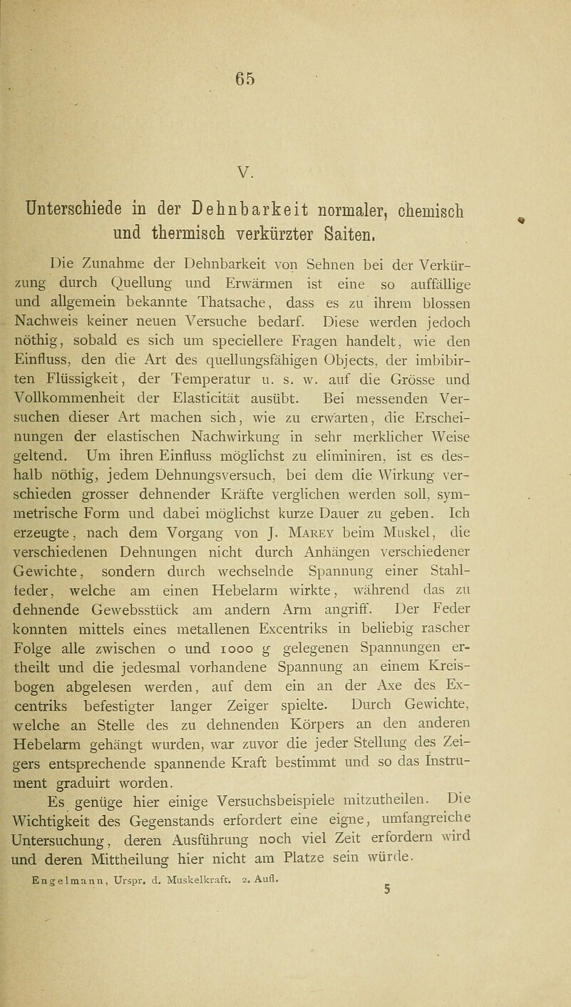 V. Unterschiede in der Dehnbarkeit normaler, chemisch und thermisch verkürzter Saiten. Die Zunahme der Dehnbarkeit von Sehnen bei der Verl^ür- zung durch Quellung und Erwärmen ist eine so auffällige und allgemein bekannte Thatsache, dass es zu ihrem blossen Nachweis keiner neuen Versuche bedarf. Diese werden jedoch nöthig, sobald es sich um speciellere Fragen handelt, wie den Einfluss, den die Art des quellungsfähigen Objects, der imbibir- ten Flüssigkeit, der Temperatur u. s. w. auf die Grösse und Vollkommenheit der Elasticität ausübt. Bei messenden Ver- suchen dieser Art machen sich, wie zu erwarten, die Erschei- nungen der elastischen Nachwirkung in sehr merklicher Weise geltend. Um ihren Einfluss möglichst zu eliminiren, ist es des- halb nöthigj jedem Dehnungsversuch, bei dem die Wirkung ver- schieden grosser dehnender Kräfte verglichen werden soll, sym- metrische Form und dabei möglichst kurze Dauer zu geben. Ich erzeugte, nach dem Vorgang von J. Marey beim Muskel, die verschiedenen Dehnungen nicht durch Anhängen verschiedener Gewichte, sondern durch wechselnde Spannung einer Stahl- feder, welche am einen Hebelarm wirkte, während das zu dehnende Gewebsstück am andern Arm angriff. Der Feder konnten mittels eines metallenen Excentriks in beliebig rascher Folge alle zwischen o und looo g gelegenen Spannungen er- theilt und die jedesmal vorhandene Spannung an einem Kreis- bogen abgelesen werden, auf dem ein an der Axe des Ex- centriks befestigter langer Zeiger spielte. Durch Gewichte, welche an Stelle des zu dehnenden Körpers an den anderen Hebelarm gehängt wurden, war zuvor die jeder Stellung des Zei- gers entsprechende spannende Kraft bestimmt und so das Instru- ment graduirt worden. Es genüge hier einige Versuchsbeispiele mitzutheilen. Die Wichtigkeit des Gegenstands erfordert eine eigne, umfangreiche Untersuchung, deren Ausführung noch viel Zeit erfordern wird und deren Mittheilung hier nicht am Platze sein würde. Engelmann, Urspr. d, Muskelkraft. 2. Aufl.