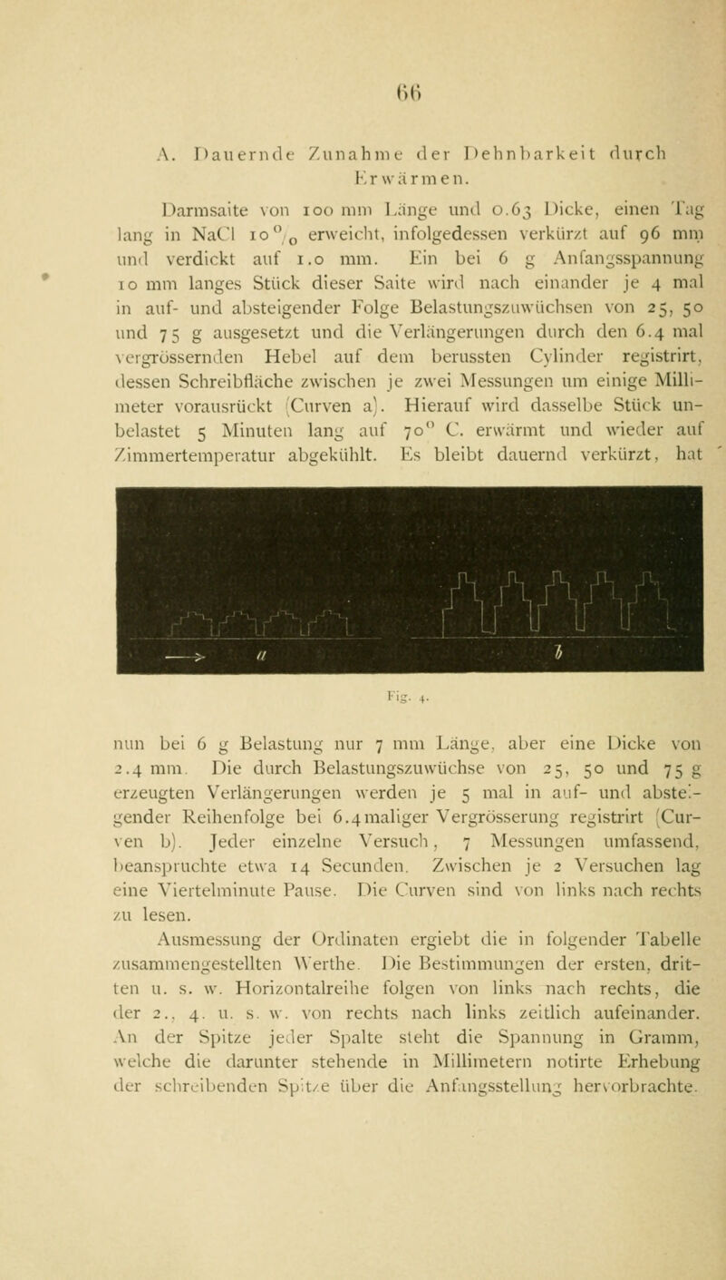 (')() A. Dauenulf Zunahmt' der 1 )ehnl)arkeit (lurch V. r w ä r m e n. Darmsaite von loo mm Lange mid 0.63 Dicke, einen Tag lang in NaCl 10° ^ erweicht, infolgedessen verkürzt auf 96 mm und verdickt auf i.o mm. Ein bei 6 g Anfangsspannung 10 mm langes Stück dieser Saite wird nach einander je 4 mal in auf- und absteigender Folge Belastungszuwüchsen von 25, 50 und 75 g ausgesetzt und die Verlängerungen durch den 6.4 mal \ crgi-össermlen Hebel auf dem berussten Cylinder registrirt, ilessen Schreibfläche zwischen je zwei Messungen um einige Milli- meter vorausrückt Curven a). Hierauf wird dasselbe Stück un- belastet 5 Minuten lang auf 70 C erwärmt und wieder auf Zimmertemperatur abgekülilt. Es bleibt dauernd verkürzt, hat \f\/\/\^ i-i». +• nun bei 6 g Belastung nur 7 mm Länge, aber eine Dicke von 2.4 mm. Die durch Belastungszuwüchse von 25, 50 und 75 g erzeugten Verlängerungen werden je 5 mal in auf- und abstei- gender Reihenfolge bei 6.4maliger Vergrösserung registrirt 'Cur- ven b). Jeder einzelne \'ersucli, 7 Messungen umfassend, beanspruchte etwa 14 Secunden. Zwischen je 2 Versuchen lag eine Viertelminute Pause. Die Curven sind von links nach rechts zu lesen. Ausmessung der Ordinaten ergiebt die in folgender 'l'abelle zusammengestellten Werthe. Die Bestimmungen der ersten, drit- ten u. s. w. Horizontalreihe folgen von links nach rechts, die der 2.. 4. u. s. w. von rechts nach links zeltlich aufeinander. An der Spitze jeder Spalte steht die Spannung in Gramm, welche die darunter stehende in Millimetern notirte Erhebung der schreibenden Spit/e über die Anfangsstellung hervorbrachte.