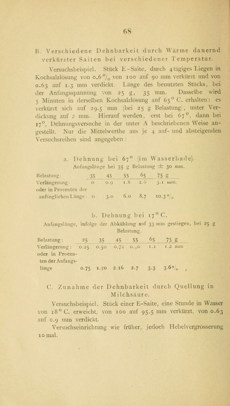 H8 1'). Verschiedene Dehnbarkeit durch Wärme dauernd verkürzter Saiten bei verschiedener Temperatur. Versuchsbeispiel. Stück E-Saite, durch 4tagiges Liegen in Kochsalzlösung von 0.6 °/o ^'or> 1°° ^f 90 'iuti verkürzt und von 0.63 auf 1.3 mm verdickt. Länge des benutzten Stücks, bei der Anfang-sspannung von 25 g, 35 mm. Dasselbe wird 5 Minuten in derselben Kochsalzlösung auf 65 C. erhalten: es verkürzt sich auf 29.5 mm (bei 25 g Belastung, unter Ver- dickung auf 2 mm. Hierauf werden, erst bei 67°, dann bei 17°, Dehnungsversuche in der unter A beschriebenen Weise an- gestellt. Nur die Mittelwerthe aus je 4 auf- und absteigenden Versuchsreihen sind angegeben : a. Dehnung bei 67 (im Wasserbade). Anfangsläii.f,'e bei 35 g Belastung dr 30 mm. lielastung: 35 45 55 65 75 g Xerlängerung: o 0.9 1.8 2.6 3.1 mm. oder in Proceiiten der anfänglichen Länge: o 3.0 6.0 8.7 10.3 «/o b. Dehnung bei 17 C. An fängst änge, infolge der Alikühlung auf 33 mm gestiegen, bei 25 g Belastung. Belastung: 25 35 45 55 65 75 g Verlängerung: 0.25 0.50 0.72 0.^0 i.i 1.2 mm oder in i'rocen- ten der Anfangs- länge 0.75 1.50 2.16 2.7 3.3 3-6°/o , C. Zunahme der Dehnbarkeit durch Quellung in Milchsäure. Versuchsbeispiel. Stück einer E-Saite, eine Stunde in Wasser von 18° C. erweicht, von 100 auf 95.5 mm verkürzt, von 0.63 auf 0.9 mm verdickt. Versuchseinrichtung wie früher, jedoch Hebelvergrösserung 10 mal.