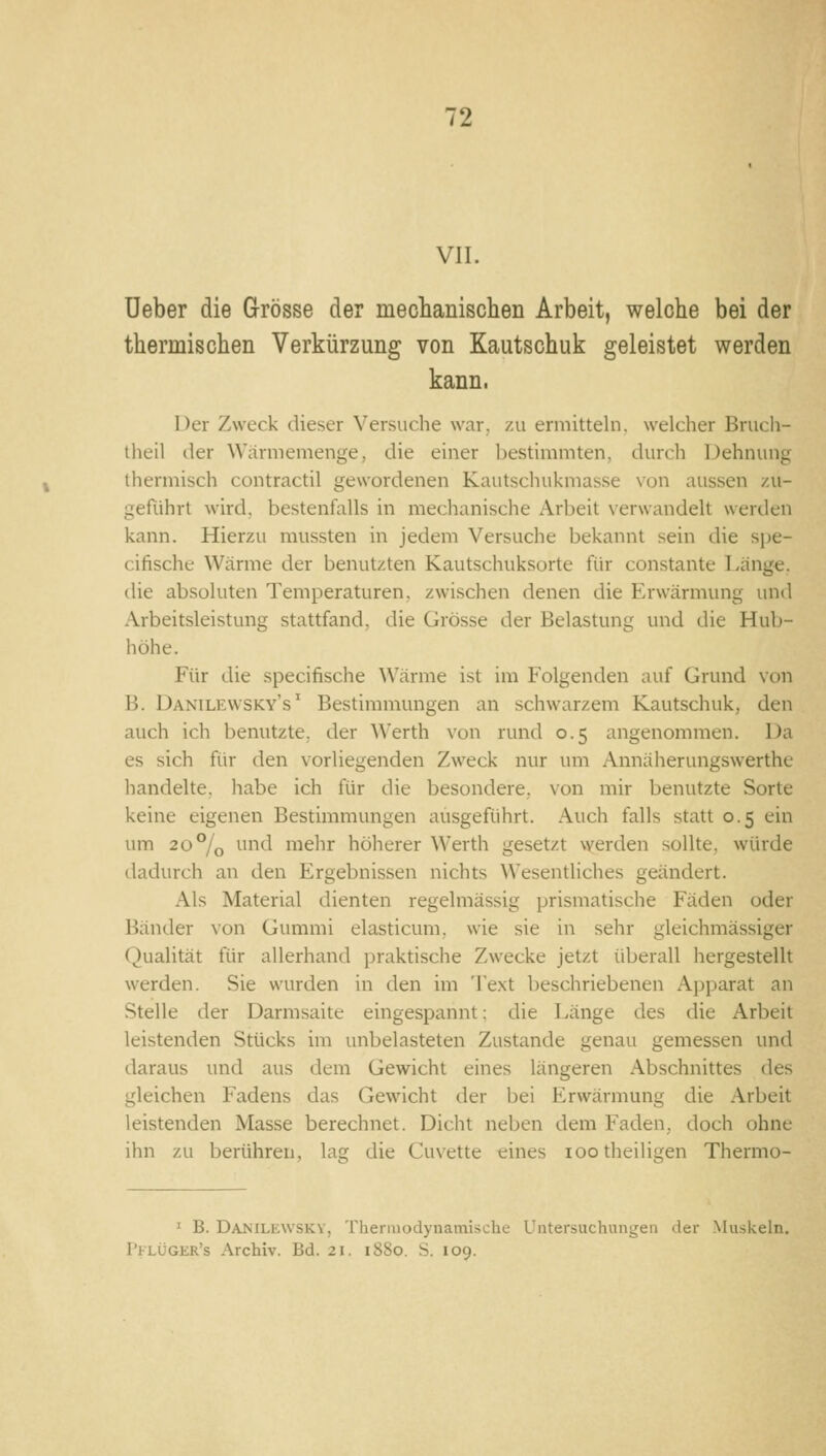 VII. üeber die Grösse der meclianischen Arbeit, welche bei der thermischen Verkürzung von Kautschuk geleistet werden kann. Der Zweck dieser Versuche war, zu ermitteln, welcher Brucli- theil der Wärmemenge, die einer bestimmten, durch Dehnung thermisch contractu gewordenen Kautschukmasse von aussen zu- geführt wird, bestenfalls in mechanische Arbeit verwandelt werden kann. Hierzu mussten in jedem Versuche bekannt sein die s])e- ciftsche Wärme der benutzten Kautschuksorte für constante Länge, die absoluten Temperaturen, zwischen denen die Erwärmung und Arbeitsleistung stattfand, die Grösse der Belastung und die Hub- höhe. Für die specifische Wärme ist im Folgenden auf Grund von B. Danilewsky's ' Bestimmungen an schwarzem Kautschuk, den auch ich benutzte, der Werth von rund 0.5 angenommen. Da es sich für den vorliegenden Zweck nur um Annäherungswerthe handelte, habe ich für die besondere, von mir benutzte Sorte keine eigenen Bestimmungen ausgeführt. Auch falls statt 0.5 ein um 20% und mehr höherer Werth gesetzt werden sollte, würde dadurch an den Ergebnissen nichts Wesentliches geändert. Als Material dienten regelmässig prismatische Fäden oder Bänder von Gummi elasticum, wie sie in sehr gleichmässiger Qualität für allerhand praktische Zwecke jetzt überall hergestellt werden. Sie wurden in den im Text beschriebenen Apparat an Stelle der Darmsaite eingespannt: die Länge des die Arbeit leistenden Stücks im unbelasteten Zustande genau gemessen und daraus und aus dem Gewicht eines längeren Abschnittes des gleichen Fadens das Gewicht der bei Erwärmung die Arbeit leistenden Masse berechnet. Dicht neben dem Faden, doch ohm ihn zu berühren, lag die Cuvette eines lootheiligen Thermo- ' B. DAJs'iLiiwSKV, Thermodynamische Untersuchungen der Muskeln. I'ilüger's Archiv. Bd. 21. 1880. S. 109.