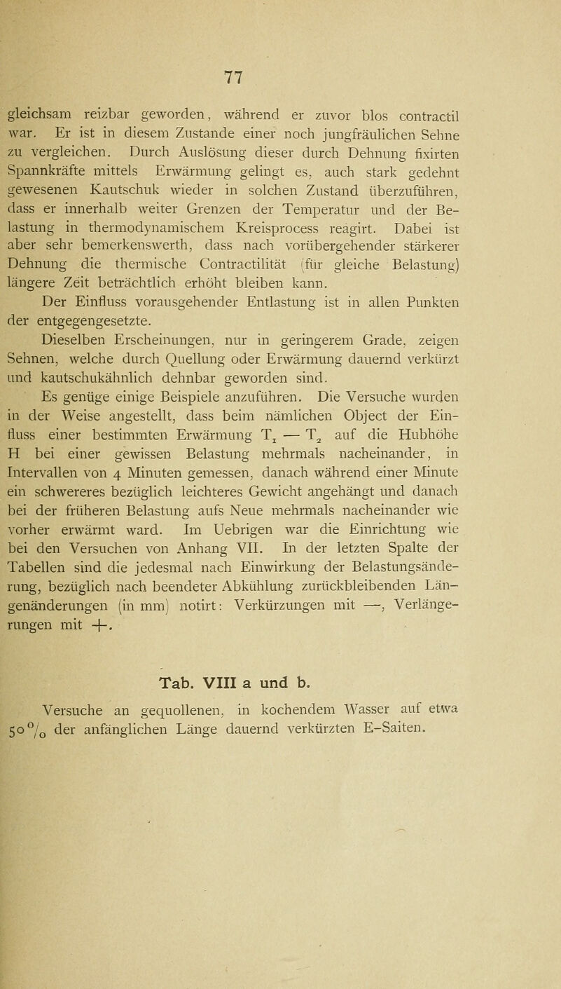 gleichsam reizbar geworden, während er zuvor blos contractil war. Er ist in diesem Zustande einer noch jungfräuhchen Sehne zu vergleichen. Durch Auslösung dieser durch Dehnung fixirten Spannkräfte mittels Erwärmung gelingt es,, auch stark gedehnt gewesenen Kautschuk wieder in solchen Zustand überzuführen, dass er innerhalb weiter Grenzen der Temperatur und der Be- lastung in thermodynamischem Kreisprocess reagirt. Dabei ist aber sehr bemerkenswerth, dass nach vorübergehender stärkerer Dehnung die thermische Contractilität ifür gleiche Belastung) längere Zeit beträchtlich erhöht bleiben kann. Der Einfluss vorausgehender Entlastung ist in allen Punkten der entgegengesetzte. Dieselben Erscheinungen, nur in geringerem Grade, zeigen Sehnen, welche durch Quellung oder Erwärmung dauernd verkürzt und kautschukähnlich dehnbar geworden sind. Es genüge einige Beispiele anzuführen. Die Versuche winden in der Weise angestellt, dass beim nämlichen Object der Ein- fluss einer bestimmten Erwärmung Tj — T^ auf die Hubhöhe H bei einer gewissen Belastung mehrmals nacheinander, in Intervallen von 4 Minuten gemessen, danach während einer Minute ein schwereres bezüglich leichteres Gewicht angehängt und danach bei der früheren Belastung aufs Neue mehrmals nacheinander wie vorher erwärmt ward. Im Uebrigen war die Einrichtung wie bei den Versuchen von Anhang VII. In der letzten Spalte der Tabellen sind die jedesmal nach Einwirkung der Belastungsände- rung, bezüglich nach beendeter Abkühlung zurückbleibenden Län- genänderungen (in mm) notirt: Verkürzungen mit —, Verlänge- rungen mit -|-- Tab. VIII a und b. Versuche an gequollenen, in kochendem Wasser auf etwa 5o°/q der anfänglichen Länge dauernd verkürzten E-Saiten.