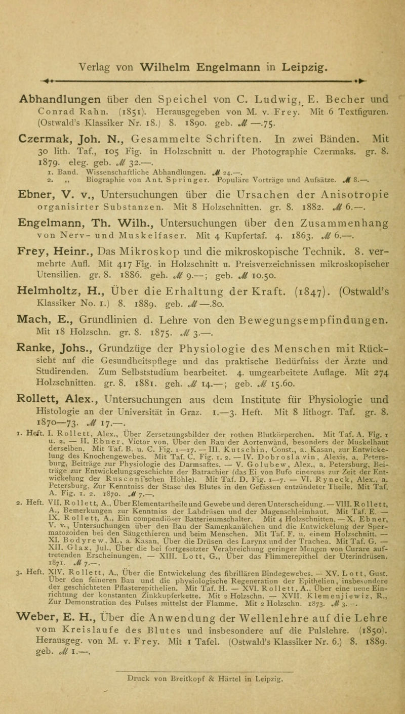 <» »»- Abhandlungen über den Speichel von C. Ludwig, E. Becher und Conrad Rahn. (1851). Herausgegeben von M. v. Frey. Mit 6 Textfiguren. (Ostwald's Klassiker Nr. 18.) 8. 1890. geb. jU —.75. Czermak, Joh. N., Gesammelte Schriften. In zwei Bänden. Mit 30 lith. Taf., 105 Fig. in Holzschnitt u. der Photographie Czermaks. gr. 8. 1879. eleg. geb. Jl 32.—. 1. Band. Wissenschaftliche Abhandlungen. M 24.—. 2. „ Biographie von Ant. Springer. Populäre Vorträge und Aufsätze. UK 8.—. Ebner, V. v., Untersuchungen über die Ursachen der Anisotropie organisirter Substanzen. Mit 8 Holzschnitten, gr. 8. 1882. Jl (>.—. Engelmann, Th. Wilh., Untersuchungen über den Zusammenhang von Nerv- und Muskelfaser. Mit 4 Kupfertaf. 4. 1863. Jl (>.—. Frey, Heinr., Das Mikroskop und die mikroskopische Technik. 8. ver- mehrte Aufl. Mit 417 Fig. in Holzschnitt u. Preisverzeichnissen mikroskopischer Utensilien, gr. 8. 1886. geh. Jl 9.—; geb. M 10.50. Helmholtz, H., Über die Erhaltung der Kraft. (1847). (Ostwald's Klassiker No. i.) 8. 1889. geb. M—.80. Mach, E., Grundlinien d. Lehre von den Bewegungsempfindungen. Mit 18 Holzschn. gr. 8. 1875. -'^i 3-—• Ranke, Johs., Grundzüge der Physiologie des Menschen mit Rück- sicht auf die Gesundheitspflege und das praktische Bedürfniss der Ärzte und Studirenden. Zum Selbststudium bearbeitet. 4. umgearbeitete Auflage. Mit 274 Holzschnitten, gr. 8. i88i. geh. .,// 14.—; geb. Ji 15.60. Rollett, Alex., Untersuchungen aus dem Institute für Physiologie und Histologie an der Universität in Graz, i.—3. Heft. Mit 8 lithogr. Taf. gr. 8. 1870—73. Jl 17.—. 1. Heft. I. Rollett, Alex., Über Zersetzungsbilder der rothen Blutkörperchen. Mit Taf. A. Fig. i u. 2. — II. Ebner, Victor von, Ütjer den Bau der Aortenwänd, besonders der Muskelhaut derselben. Mit Taf. B. u. C. Fig. i—17. — III. Kutschin, Const., a. Kasan, zur Entwicke- lung des Knochengewebes. Mit Taf. C. Fig. i. 2. — IV. Dobrosla vin , Ale.\is, a. Peters- burg, Beiträge zur Physiologie des Darmsaftes. — V. Golubew, Alex., a. Petersburg, Bei- träge zur Entwickelungsgeschichte der Batrachier fdas Ei von Bufo cinereus zur Zeit der Ent- wickelung der Ru s c o ni'schen Höhle). Mit Taf. D. Fig. 1—7. — VI. Ryneck, Alex., a. Petersburg, Zur Kenntniss der Stase des Blutes in den Gefässen entzündeter Theile. Mit Taf. A. Fig. I. 2. 1870. Jl 7.—. 2. Heft. VII. Rollett, A., Über Elementartheileund Gevvebeund deren Unterscheidung.—VIII. Rollett, A.. Bemerkungen zur Kenntniss der Labdriisen und der Magenschleimhaut. Mit Taf. E. — IX. Rollett, A., Ein compendiö^er Batterieumschalter. Mit 4 Holzschnitten. — X. Ebner, V. V., Untersuchungen über den Bau der Samenkanälchen und die Entwickelung der Sper- matozoiden bei den Säugethieren und beim Menschen. Mit Taf. F. u. einem Holzschnitt. — XI. B o d y r e w . M., a. Kasan, Über die Drüsen des Larynx imd der Trachea. Mit Taf. G. — XII. Glax, Jul., Über die bei fortgesetzter Verabreichung geringer Mengen von Curare auf- tretenden Erscheinungen. — XIII. Lott, G., Über das Flimmerepithel der Uterindrüsen. 1871. jUt.-. 3. Heft. XIV. Rollett, A., Über die Entwickelung des fibriUären Bindegewebes. — XV. Lott, Gust. Über den feineren Bau und die physiologische Regeneration der Epithelien, insbehondere der geschichteten Pflasterepithelien. Mit Taf. H. — XVI. Rollett. A., Über eine neue Ein- richtung der konstanten Zinkkupferkette. Mit 2 Holzschn. — XVII. K lern enj i e w i z, R., Zur Demonstration des Pulses mittelst der Flamme. Mit 2 Holzschn. 1873. J( 3. -. Weber, E. H., Über die Anwendung der Wellenlehre auf die Lehre vom Kreislaufe des Blutes und insbesondere auf die Pulslehre. (1850^ Herausgeg. von M. v. Frey. Mit i Tafel. (Ostwald's Klassiker Nr. 6.) 8. 1889. geb. Jl I.—.