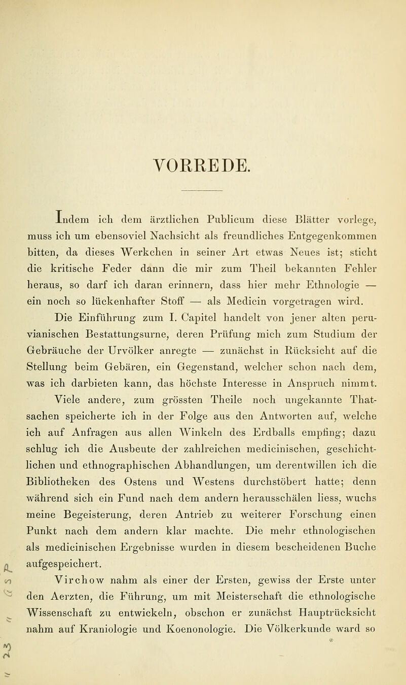 VORREDE. indem ich dem ärztlichen Publicum diese Blätter vorlege, muss ich um ebensoviel Nachsicht als freundliches Entgegenkommen bitten, da dieses Werkchen in seiner Art etwas Neues ist; sticht die kritische Feder dann die mir zum Theil bekannten Fehler heraus, so darf ich daran erinnern, dass hier mehr Ethnologie — ein noch so lückenhafter Stoff — als Medicin vorgetragen Avird. Die Einführung zum I. Capitel handelt von jener alten peru- vianischen Bestattungsurne, deren Prüfung mich zum Studium der Gebräuche der Urvölker anregte — zunächst in Rücksicht auf die Stellung beim Gebären, ein Gegenstand, welcher schon nach dem, was ich darbieten kann, das höchste Interesse in Anspruch nimmt. Viele andere, zum grössten Theile noch ungekannte That- sachen speicherte ich in der Folge aus den Antworten auf, Avelche ich auf Anfragen aus allen Winkeln des Erdballs empfing; dazu schlug ich die Ausbeute der zahlreichen medicinischen, geschicht- lichen und ethnographischen Abhandlungen, um derentwillen ich die Bibliotheken des Ostens und Westens durchstöbert hatte; denn während sich ein Fund nach dem andern herausschälen Hess, wuchs meine Begeisterung, deren Antrieb zu weiterer Forschung einen Punkt nach dem andern klar machte. Die mehr ethnologischen als medicinischen Ergebnisse wurden in diesem bescheidenen Buche aufgespeichert. Virchow nahm als einer der Ersten, gewiss der Erste unter den Aerzten, die Führung, um mit Meisterschaft die ethnologische Wissenschaft zu entwickeln, obschon er zunächst Hauptrücksicht nahm auf Kraniologie und Koenonologie. Die Völkerkunde ward so