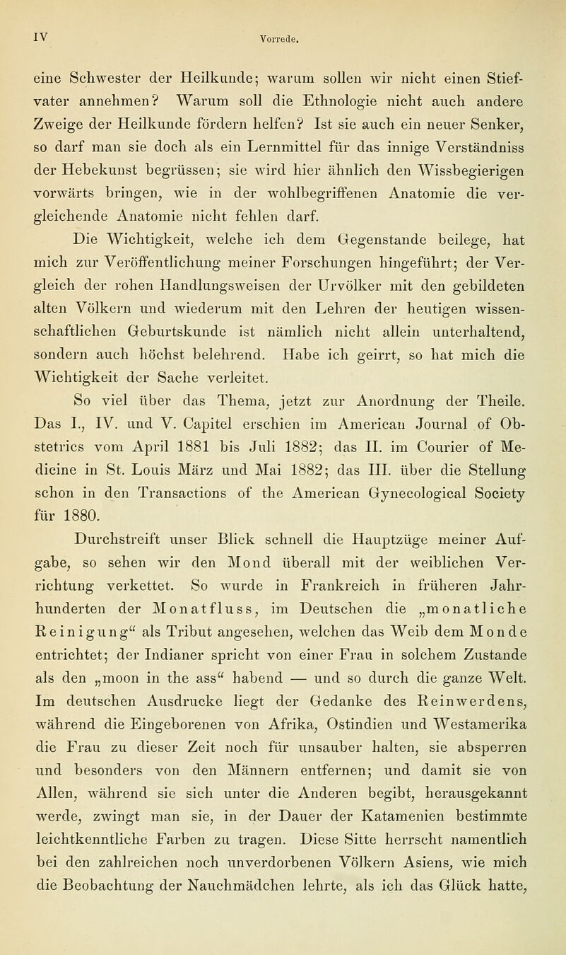 eine Schwester der Heilkunde; warum sollen wir nicht einen Stief- vater annehmen? Warum soll die Ethnologie nicht auch andere Zweige der Heilkunde fördern helfen? Ist sie auch ein neuer Senker, so darf man sie doch als ein Lernmittel für das innige Verständniss der Hebekunst begrüssen; sie wird hier ähnlich den Wissbegierigen vorwärts bringen, wie in der wohlbegriffenen Anatomie die ver- gleichende Anatomie nicht fehlen darf. Die Wichtigkeit, welche ich dem Gegenstande beilege, hat mich zur Veröffentlichung meiner Forschungen hingeführt; der Ver- gleich der rohen Handlungsweisen der Urvölker mit den gebildeten alten Völkern und wiederum mit den Lehren der heutigen wissen- schaftlichen Geburtskunde ist nämlich nicht allein unterhaltend, sondern auch höchst belehrend. Habe ich geirrt, so hat mich die Wichtigkeit der Sache vei'leitet. So viel über das Thema, jetzt zur Anordnung der Theile. Das L, IV. und V. Capitel erschien im American Journal of Ob- stetrics vom April 1881 bis Juli 1882; das II. im Courier of Me- dicine in St. Louis März und Mai 1882; das III. über die Stellung schon in den Transactions of the American Gynecological Society für 1880. Durchstreift unser Blick schnell die Hauptzüge meiner Auf- gabe, so sehen wir den Mond überall mit der weiblichen Ver- richtung verkettet. So wurde in Frankreich in früheren Jahr- hunderten der Monatfluss, im Deutschen die „monatliche Reinigung als Tribut angesehen, welchen das Weib dem Monde entrichtet; der Indianer spricht von einer Frau in solchem Zustande als den „moon in the ass habend — und so durch die ganze Welt. Im deutschen Ausdrucke liegt der Gedanke des Reinwerdens, während die Eingeborenen von Afrika, Ostindien und Westamerika die Frau zu dieser Zeit noch für unsauber halten, sie absperren und besonders von den Männern entfernen; und damit sie von Allen, während sie sich unter die Anderen begibt, herausgekannt werde, zwingt man sie, in der Dauer der Katamenien bestimmte leichtkenntliche Farben zu tragen. Diese Sitte herrscht namentlich bei den zahlreichen noch unverdorbenen Völkern Asiens, wie mich die Beobachtung der Nauchmädchen lehrte, als ich das Glück hatte.