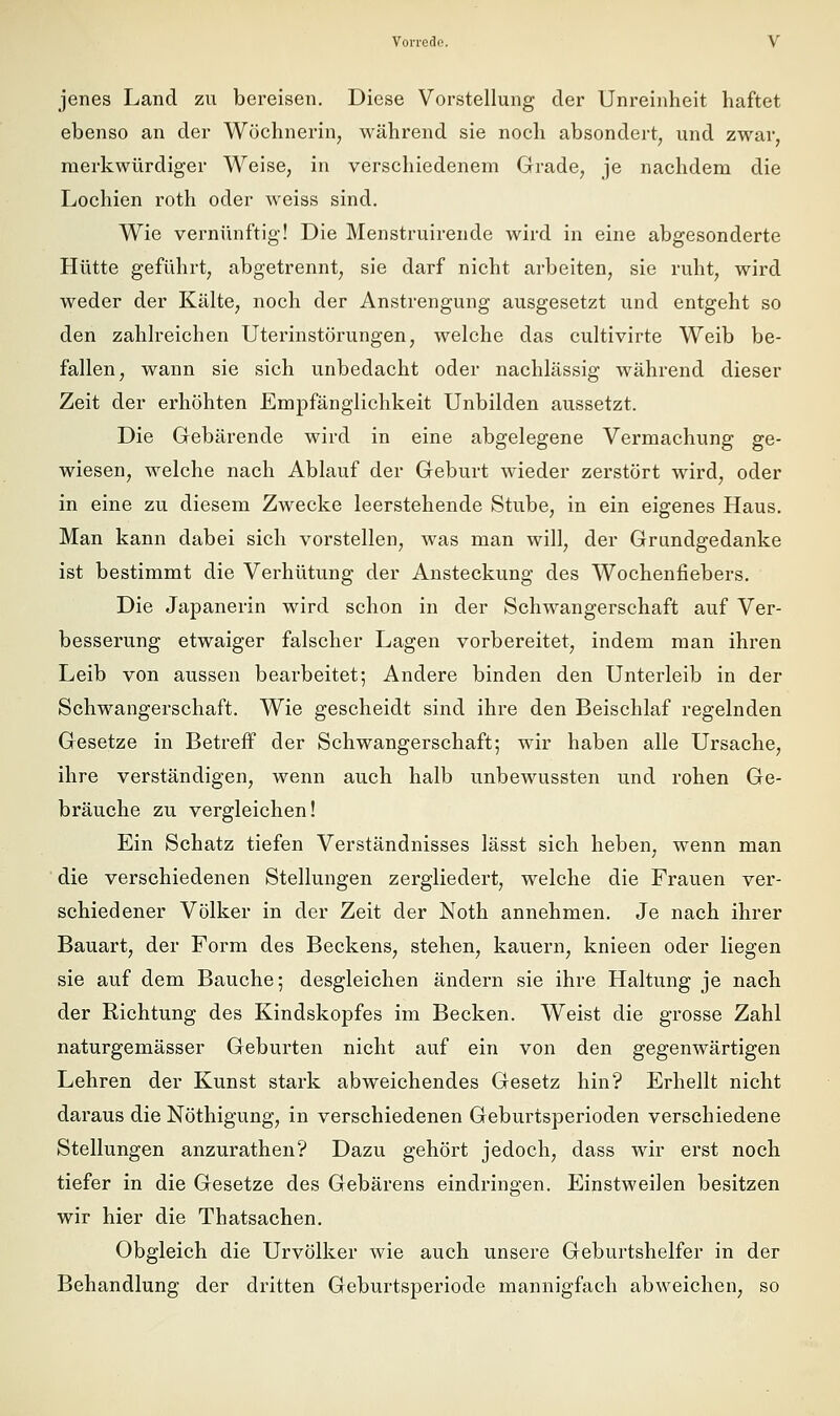 jenes Land zu bereisen. Diese Vorstellung der Unreinheit haftet ebenso an der Wöchnerin, während sie noch absondert, und zwar, merkwürdiger Weise, in verschiedenem Grade, je nachdem die Lochien roth oder weiss sind. Wie vernünftig! Die Menstruirende wird in eine abgesonderte Hütte geführt, abgetrennt, sie darf nicht arbeiten, sie ruht, wird weder der Kälte, noch der Anstrengung ausgesetzt und entgeht so den zahlreichen Uterinstörungen, welche das cultivirte Weib be- fallen, wann sie sich unbedacht oder nachlässig während dieser Zeit der erhöhten Empfänglichkeit Unbilden aussetzt. Die Gebärende wird in eine abgelegene Vermachung ge- wiesen, welche nach Ablauf der Geburt wieder zerstört wird, oder in eine zu diesem Zwecke leerstehende Stube, in ein eigenes Haus, Man kann dabei sich vorstellen, was man will, der Grundgedanke ist bestimmt die Verhütung der Ansteckung des Wochenfiebers. Die Japanerin wird schon in der Schwangerschaft auf Ver- besserung etwaiger falscher Lagen vorbereitet, indem man ihren Leib von aussen bearbeitet; Andere binden den Unterleib in der Schwangerschaft. Wie gescheidt sind ihre den Beischlaf regelnden Gesetze in Betreff der Schwangerschaft; wir haben alle Ursache, ihre verständigen, wenn auch halb unbewussten und rohen Ge- bräuche zu vergleichen! Ein Schatz tiefen Verständnisses lässt sich heben, wenn man die verschiedenen Stellungen zergliedert, welche die Frauen ver- schiedener Völker in der Zeit der Noth annehmen. Je nach ihrer Bauart, der Form des Beckens, stehen, kauern, knieen oder liegen sie auf dem Bauche; desgleichen ändern sie ihre Haltung je nach der Richtung des Kindskopfes im Becken. Weist die grosse Zahl naturgemässer Geburten nicht auf ein von den gegenwärtigen Lehren der Kunst stark abweichendes Gesetz hin? Erhellt nicht daraus die Nöthigung, in verschiedenen Geburtsperioden verschiedene Stellungen anzurathen? Dazu gehört jedoch, dass wir erst noch tiefer in die Gesetze des Gebarens eindringen. Einstweilen besitzen wir hier die Thatsachen, Obgleich die Urvölker wie auch unsere Geburtshelfer in der Behandlung der dritten Geburtsperiode mannigfach abweichen, so