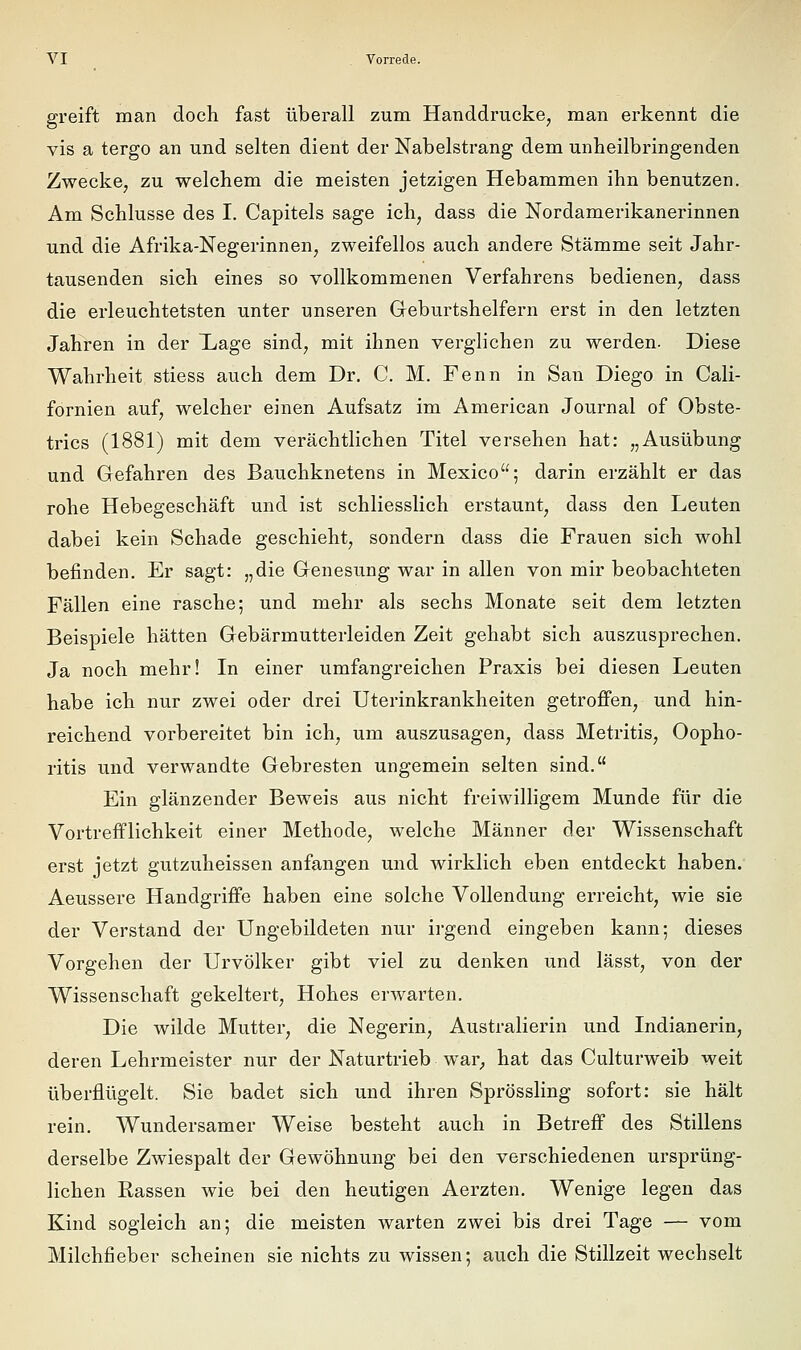 greift man doch fast überall zum Handdrucke, man erkennt die vis a tergo an und selten dient der Nabelstrang dem unheilbringenden Zwecke, zu vrelchem die meisten jetzigen Hebammen ihn benutzen. Am Schlüsse des I. Capitels sage ich, dass die Nordamerikanerinnen und die Afrika-Negerinnen, zweifellos auch andere Stämme seit Jahr- tausenden sich eines so vollkommenen Verfahrens bedienen, dass die erleuchtetsten unter unseren Geburtshelfern erst in den letzten Jahren in der Xiage sind, mit ihnen verglichen zu werden. Diese Wahrheit stiess auch dem Dr. C. M. Fenn in San Diego in Cali- fornien auf, welcher einen Aufsatz im American Journal of Obste- trics (1881) mit dem verächtlichen Titel versehen hat: „Ausübung und Gefahren des Bauchknetens in Mexico; darin erzählt er das rohe Hebegeschäft und ist schliesslich erstaunt, dass den Leuten dabei kein Schade geschieht, sondern dass die Frauen sich wohl befinden. Er sagt: „die Genesung war in allen von mir beobachteten Fällen eine rasche; und mehr als sechs Monate seit dem letzten Beispiele hätten Gebärmutterleiden Zeit gehabt sich auszusprechen. Ja noch mehr! In einer umfangreichen Praxis bei diesen Leuten habe ich nur zwei oder drei Uterinkrankheiten getroffen, und hin- reichend vorbereitet bin ich, um auszusagen, dass Metritis, Oopho- ritis und verwandte Gebresten ungemein selten sind. Ein glänzender Beweis aus nicht freiwilligem Munde für die Vortrefflichkeit einer Methode, welche Männer der Wissenschaft erst jetzt gutzuheissen anfangen und wirklich eben entdeckt haben. Aeussere Handgriffe haben eine solche Vollendung erreicht, wie sie der Verstand der Ungebildeten nur ii-gend eingeben kann; dieses Vorgehen der Urvölker gibt viel zu denken und lässt, von der Wissenschaft gekeltert, Hohes erwarten. Die wilde Mutter, die Negerin, Australierin und Indianerin, deren Lehrmeister nur der Naturtrieb war^ hat das Culturweib weit überflügelt. Sie badet sich und ihren Sprössling sofort: sie hält rein. Wundersamer Weise besteht auch in Betreff des Stillens derselbe Zwiespalt der Gewöhnung bei den verschiedenen ursprüng- lichen Rassen wie bei den heutigen Aerzten. Wenige legen das Kind sogleich an; die meisten warten zwei bis drei Tage — vom Milchfieber scheinen sie nichts zu wissen; auch die Stillzeit wechselt