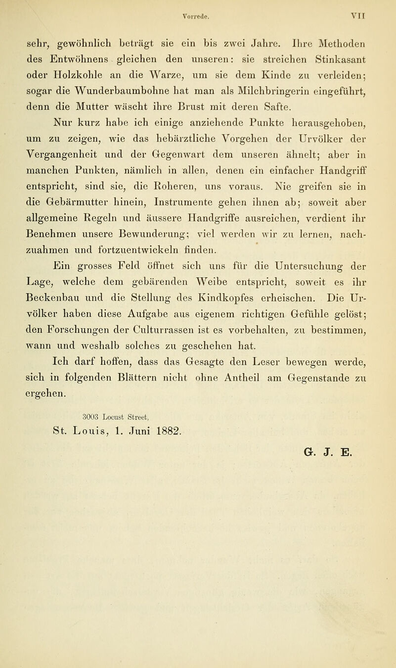 sehr, gewöhnlich beträgt sie ein bis zwei Jahre. Ihre Methoden des Entwöhnens gleichen den unseren: sie streichen Stinkasant oder Holzkohle an die Warze, um sie dem Kinde zu verleiden; sogar die Wunderbaumbohne hat man als Milchbringerin eingeführt, denn die Mutter wäscht ihre Brust mit deren Safte. Nur kurz habe ich einige anziehende Punkte herausgehoben, um zu zeigen, wie das hebärztliche Vorgehen der Urvölker der Vergangenheit und der Gegenwart dem unseren ähnelt; aber in manchen Punkten, nämlich in allen, denen ein einfacher Handgriff entspricht, sind sie, die Roheren, uns voraus. Nie greifen sie in die Gebärmutter hinein, Instrumente gehen ihnen ab; soweit aber allgemeine Regeln und äussere Handgriffe ausreichen, verdient ihr Benehmen unsere Bewunderung; viel werden wir zu lernen, nach- zuahmen und fortzuentwickeln finden. Ein grosses Feld öffnet sich uns für die Untersuchung der Lage, welche dem gebärenden Weibe entspricht, soweit es ihr Beckenbau und die Stellung des Kindkopfes erheischen. Die Ur- völker haben diese Aufgabe aus eigenem richtigen Gefühle gelöst; den Forschungen der Culturrassen ist es vorbehalten, zu bestimmen, wann und weshalb solches zu geschehen hat. Ich darf hoffen, dass das Gesagte den Leser bewegen werde, sich in folgenden Blättern nicht ohne Antheil am Gegenstande zu ergehen. 3003 Locust Street, St. Louis, 1. Juni 1882. G. J. E,