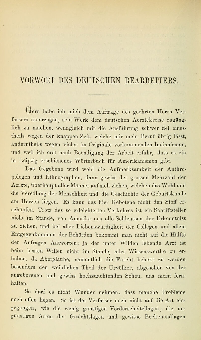 VOEWOET DES DEUTSCHEN BEAEBEITEES. vTern habe ich mich dem Auftrage des geehrten Herrn Ver- fassers unterzogen, sein Werk dem deutschen Aerztekreise zugäng- lich zu machen, wenngleich mir die Ausführung schwer fiel eines- theils wegen der knappen Zeit, welche mir mein Beruf übrig lässt, anderntheils wegen vieler im Originale vorkommenden Indianismen, und weil ich erst nach Beendigung der Arbeit erfuhr, dass es ein in Leipzig erschienenes Wörterbuch für Amerikanismen gibt. Das Gegebene wird wohl die Aufmerksamkeit der Anthro- pologen und Ethnographen, dann gewiss der grossen Mehrzahl der Aerzte, überhaupt aller Männer auf sich ziehen, welchen das Wohl und die Veredlung der Menschheit und die Geschichte der Geburtskunde am Herzen liegen. Es kann das hier Gebotene nicht den Stoff er- schöpfen. Trotz des so erleichterten Verkehres ist ein Schriftsteller nicht im Stande, von Amerika aus alle Schleussen der Erkenntniss zu ziehen, und bei aller Liebenswürdigkeit der Collegen und allem Entgegenkommen der Behörden bekommt man nicht auf die Hälfte der Anfragen Antworten; ja der unter Wilden lebende Arzt ist beim besten Willen nicht im Stande, alles Wissenswerthe zu er- heben, da Aberglaube, namentlich die Furcht behext zu werden besonders den weiblichen Theil der Urvölker, abgesehen von der angeborenen und gewiss hochzuachtenden Scheu, uns meist fern- halten. So darf es nicht Wunder nehmen, dass manche Probleme noch offen liegen. So ist der Verfasser noch nicht auf die Art ein- gegangen, wie die wenig günstigen Vorderscheitellagen, die un- günstigen Arten der Gesichtslagen und gewisse Beckenendlagen