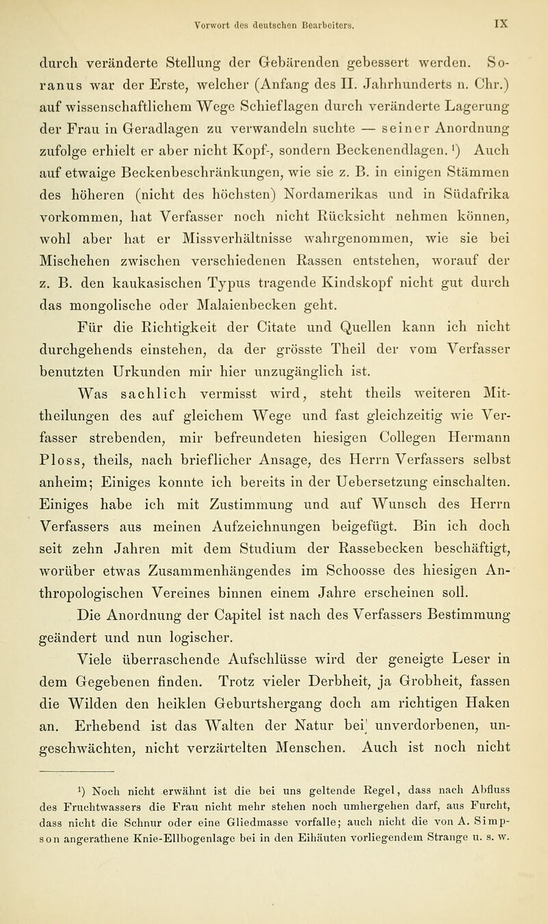 durch veränderte Stellung der Gebärenden gebessert werden. So- ranus war der Erste, welcher (Anfang des II. Jahrhunderts n. Chr.) auf wissenschaftlichem Wege Schieflagen durch veränderte Lagerung der Frau in Geradlagen zu verwandeln suchte — seiner Anordnung zufolge erhielt er aber nicht Kopf-, sondern Beckenendlagen.') Auch auf etwaige Beckenbeschränkungen, wie sie z. B. in einigen Stämmen des höheren (nicht des höchsten) Nordamerikas und in Südafrika vorkommen, hat Verfasser noch nicht Rücksicht nehmen können, wohl aber hat er Missverhältnisse wahrgenommen, wie sie bei Mischehen zwischen verschiedenen Rassen entstehen, worauf der z. B. den kaukasischen Typus tragende Kindskopf nicht gut durch das mongolische oder Malaienbecken geht. Für die Richtigkeit der Citate und Quellen kann ich nicht durchgehends einstehen, da der grösste Theil der vom Verfasser benutzten Urkunden mir hier unzugänglich ist. Was sachlich vermisst wird, steht theils weiteren Mit- theilungen des auf gleichem Wege und fast gleichzeitig wie Ver- fasser strebenden, mir befreundeten hiesigen Collegen Hermann Ploss, theils, nach brieflicher Ansage, des Herrn Verfassers selbst anheim; Einiges konnte ich bereits in der Uebersetzung einschalten. Einiges habe ich mit Zustimmung und auf Wunsch des Herrn Verfassers aus meinen Aufzeichnungen beigefügt. Bin ich doch seit zehn Jahren mit dem Studium der Rassebecken beschäftigt, worüber etwas Zusammenhängendes im Schoosse des hiesigen An- thropologischen Vereines binnen einem Jahre erscheinen soll. Die Anordnung der Capitel ist nach des Verfassers Bestimmung geändert und nun logischer. Viele überraschende Aufschlüsse wird der geneigte Leser in dem Gegebenen finden. Trotz vieler Derbheit, ja Grobheit, fassen die Wilden den heiklen Geburtshergang doch am richtigen Haken an. Erhebend ist das Walten der Natur bei' unverdorbenen, un- geschwächten, nicht verzärtelten Menschen. Auch ist noch nicht 1) Noch nicht erwähnt ist die bei uns geltende Regel, dass nach Abfluss des Fruchtwassers die Frau nicht mehr stehen noch umhergehen darf, aus Furcht, dass nicht die Schnur oder eine Gliedmasse vorfalle; auch nicht die von A. Simp- son angerathene Knie-Ellbogenlage bei in den Eihäuten vorliegendem Strange u. s. w.
