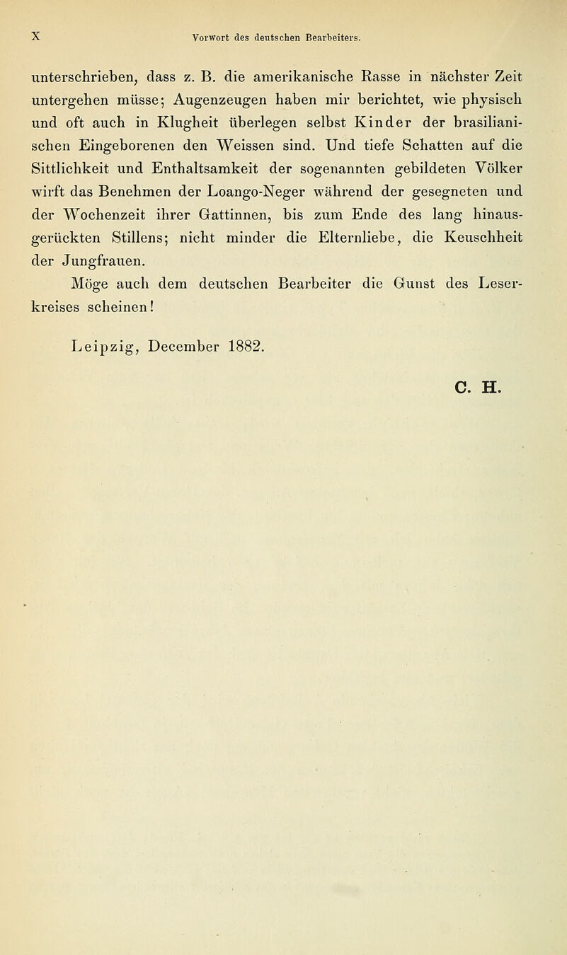 unterschrieben, dass z. B. die amerikanische Rasse in nächster Zeit untergehen müsse; Augenzeugen haben mir berichtet, wie physisch und oft auch in Klugheit überlegen selbst Kinder der brasiliani- schen Eingeborenen den Weissen sind. Und tiefe Schatten auf die Sittlichkeit und Enthaltsamkeit der sogenannten gebildeten Völker wirft das Benehmen der Loango-Neger während der gesegneten und der Wochenzeit ihrer Gattinnen, bis zum Ende des lang liinaus- gerückten Stillens; nicht minder die Elternliebe, die Keuschheit der Jungfrauen. Möge auch dem deutschen Bearbeiter die Gunst des Leser- kreises scheinen! Leipzig, December 1882. C. H.
