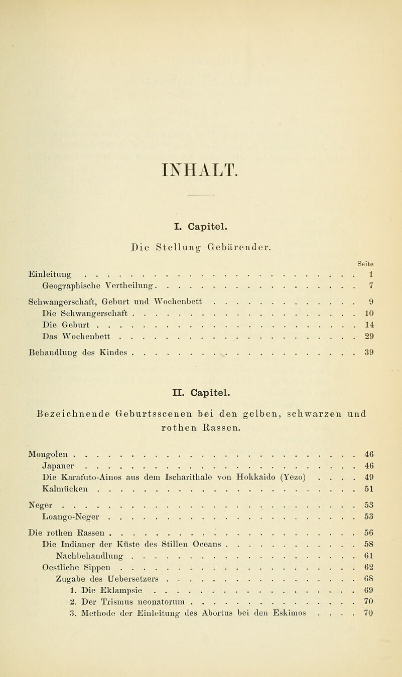 INHALT. I. Capitel. Die Stellung Gebärender. Seite Einleiüing 1 Geographische Vertheilnng 7 Schwangerschaft, Geburt und Wochenbett 9 Die Schwangerschaft 10 Die Gebiirt 14 Das Wochenbett 29 Behandlung des Kindes v^ 39 II. Capitel. Bezeichnende Geburtsscenen bei den gelben, schwarzen und rothen Rassen. Mongolen 46 Japaner 46 Die Karafuto-Ainos aus dem Ischarithale von Hokkaido (Yezo) .... 49 Kalmücken 51 Neger 53 Loango-Neger 53 Die rothen Rassen 56 Die Indianer der Küste des Stillen Oceans 58 Nachbehandlung 61 Oestliche Sippen 62 Zugabe des Uebersetzers 68 1. Die Eklampsie 69 2. Der Trismus neonatorum , . . 70 3. Methode der Einleitung des Abortus bei den Eskimos .... 70