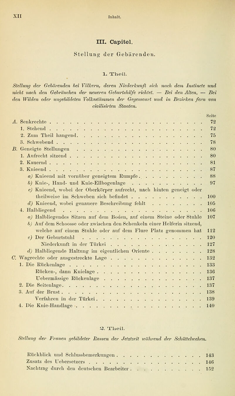 III. Capitel. Stellung der Gebärenden. 1. Theil. Stellung der Oebärenden hei Völkern, deren Niederkunft sich nach dem Instincte und nicht nach den Gebräuchen der neueren Geburtshilfe richtet. — Bei den Alten. — Bei den Wilden oder ungebildeten Volksstämmen der Gegenwart und in Bezirken fern von civilisirten Staaten. Seite A. Senkrechte 72 1. Stehend 72 2. Zum Theil hangend 75 3. Schwebend 78 B. Geneigte Stellungen 80 1. Aufrecht sitzend 80 2. Kauernd 81 3. Knieend 87 a) Knieend mit vornüber geneigtem Eumpfe 88 b) Knie-, Hand- und Knie-Ellbogenlage 97 c) Knieend, wobei der Oberkörper aufrecht, nach hinten geneigt oder theilweise im Schweben sich befindet 100 dj) Knieend, wobei genauere Beschreibung fehlt 1.05 4. Halbliegend 106 a) Halbliegendes Sitzen auf dem Boden, auf einem Steine oder Stuhle 107 b) Auf dem Schoosse oder zwischen den Schenkeln einer Helferin sitzend, welche auf einem Stuhle oder auf dem Flure Platz genommen hat 112 c) Der Geburtstuhl 120 Niederkunft in der Türkei 127 d) Halbliegende Haltung im eigentlichen Oriente 128 C. Wagrechte oder ausgestreckte Lage 132 1. Die Eückenlage 133 Rücken-, dann Knielage 136 Uebermässige Rückenlage 137 2. Die Seitenlage 137 3. Auf der Brust 138 Verfahren in der Türkei 139 4. Die Knie-Handlage 140 3. Tlieil. Stellung der Frauen gebildeter Rassen der Jetztzeit während der Schüttelwehen. Rückblick und Schlussbemerkungen 143 Zusatz des Uebersetzers 146 Nachtrag durch den deutschen Bearbeiter ... 152