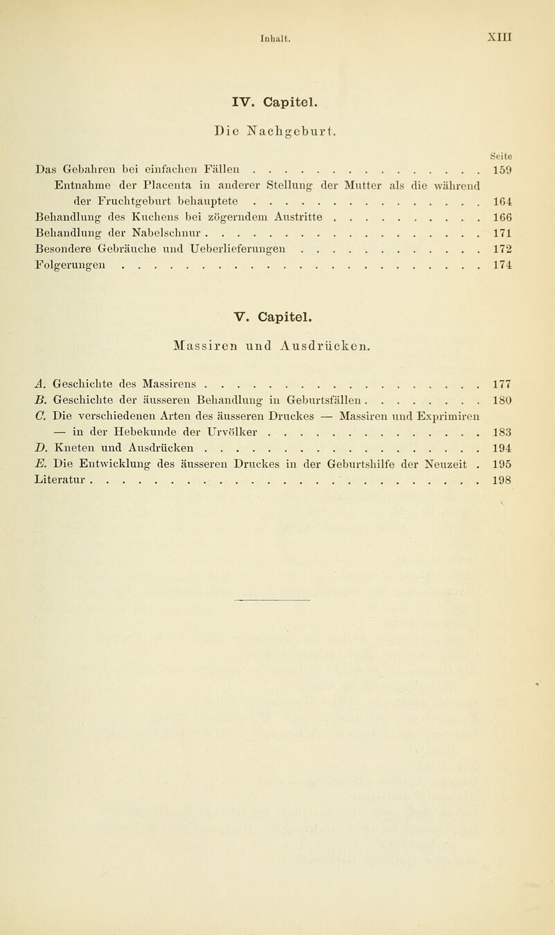 IV. Capitel. Die Nachgeburt. Seite Das Gebahren bei einfachen Fällen 159 Entnahme der Placenta in anderer Stellung der Mutter als die während der Fruchtgeburt behauptete 164 Behandlung des Kuchens bei zügerndera Austritte 166 Behandlung der Nabelschnur 171 Besondere Gebräuche und Ueberlieferungen 172 Folgerungen 174 V. Capitel. Massiren und Ausdrücken. A. Geschichte des Massirens 177 B. Geschichte der äusseren Behandlung in Geburtsfällen 180 C. Die verschiedenen Ai-ten des äusseren Druckes — Massiren und Exprimiren — in der Hebekunde der Urvölker 183 D. Kneten und Aiisdrücken 194 E. Die Entwicklung des äusseren Druckes in der Geburtshilfe der Neuzeit . 195 Literatur 198