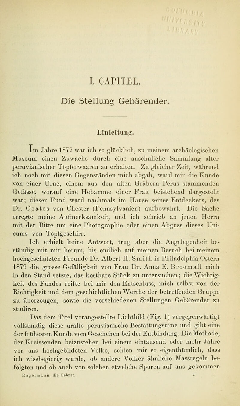 Die Stellung Gebärender. Einleitung. Im Jahre 1877 war ich so glücklich, zu meinem archäologischen Museum einen Zuwachs durch eine ansehnliche Sammlung alter peruvianischer Töpferwaaren zu erhalten. Zu gleicher Zeit, während ich noch mit diesen Gegenständen mich abgab, ward mir die Kunde von einer Urne, einem aus den alten Gräbern Perus stammenden Gefässe, worauf eine Hebamme einer Frau beistehend dargestellt war; dieser Fund ward nachmals im Hause seines Entdeckers, des Dr. Coates von Chester (Pennsylvanien) aufbewahrt. Die Sache erregte meine Aufmerksamkeit, und ich schrieb an jenen Herrn mit der Bitte um eine Photographie oder einen Abguss dieses Uni- cums von Topfgeschirr. Ich erhielt keine Antwort^ trug aber die Angelegenheit be- ständig mit mir herum, bis endlich auf meinen Besuch bei meinem hochgeschätzten Freunde Dr. Albert H. Smith in Philadelphia Ostern 1879 die grosse Gefälligkeit von Frau Dr. Anna E. Broomall mich in den Stand setzte, das kostbare Stück zu untersuchen 5 die Wichtig- keit des Fundes reifte bei mir den Entschluss, mich selbst von der Richtigkeit und dem geschichtlichen Werthe der betreffenden Gruppe zu überzeugen, sowie die verschiedenen Stellungen Gebärender zu Studiren. Das dem Titel vorangestellte Lichtbild (Fig. 1) vergegenwärtigt vollständig diese uralte peruvianische Bestattungsurne und gibt eine der frühesten Kunde vom Geschehen bei der Entbindung. Die Methode, der Kreissenden beizustehen bei einem eintausend oder mehr Jahre vor uns hochgebildeten Volke, schien mir so eigenthümlich, dass ich wissbegierig wurde, ob andere Völker ähnliche Massregeln be- folgten und ob auch von solchen etwelche Spuren auf uns gekommen Engel mann, die Geburt. 1