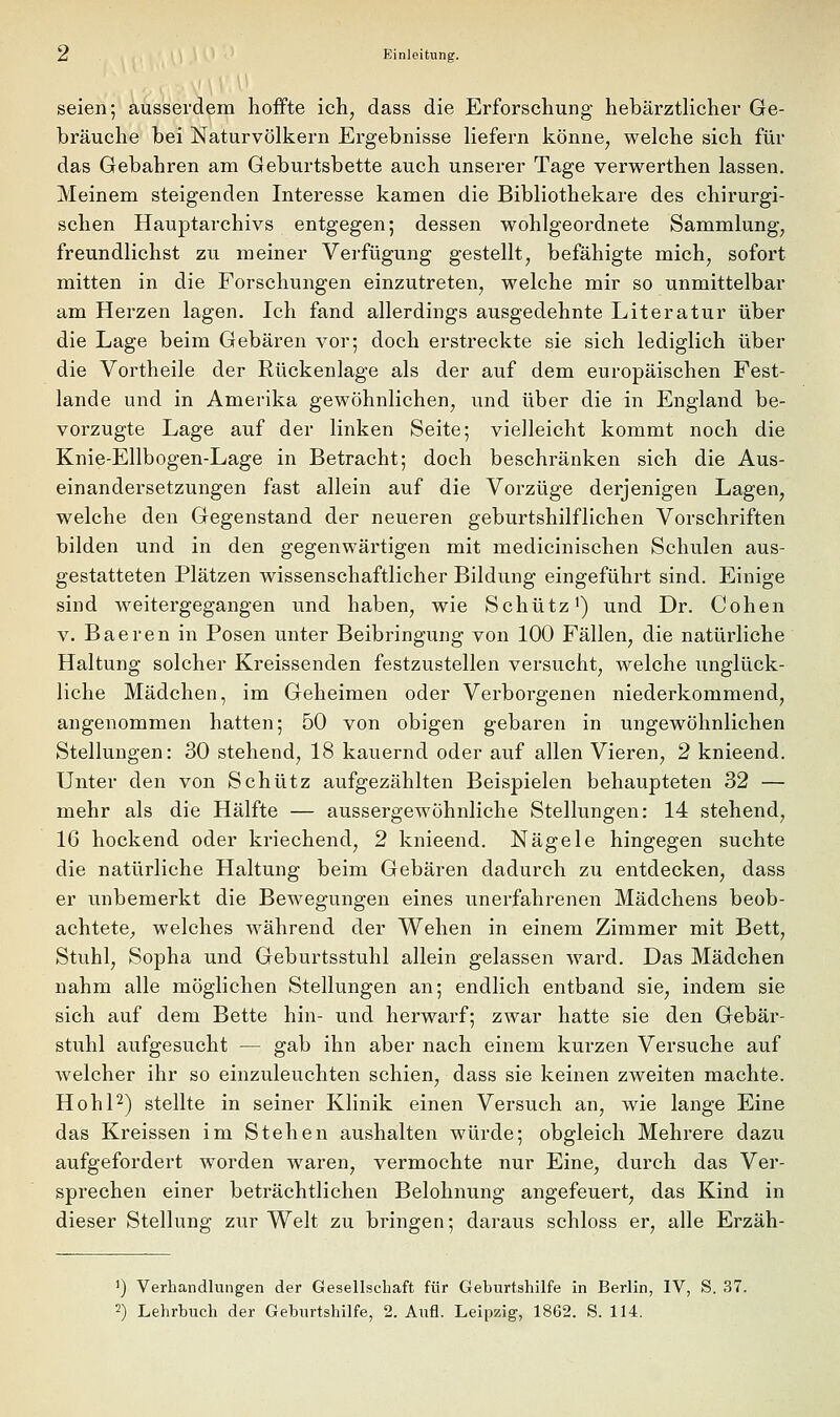 seien; ausserdem hoffte ich, dass die Erforschung hebärztlicher Ge- bräuche bei Naturvölkern Ergebnisse liefern könne, welche sich für das Gebahren am Geburtsbette auch unserer Tage verwerthen lassen. Meinem steigenden Interesse kamen die Bibliothekare des chirurgi- schen Hauptarchivs entgegen; dessen wohlgeordnete Sammlung, freundlichst zu meiner Verfügung gestellt, befähigte mich, sofort mitten in die Forschungen einzutreten, welche mir so unmittelbar am Herzen lagen. Ich fand allerdings ausgedehnte Literatur über die Lage beim Gebären vor; doch erstreckte sie sich lediglich über die Vortheile der Rückenlage als der auf dem europäischen Fest- lande und in Amerika gewöhnlichen, und über die in England be- vorzugte Lage auf der linken Seite; vielleicht kommt noch die Knie-Ellbogen-Lage in Betracht; doch beschränken sich die Aus- einandersetzungen fast allein auf die Vorzüge derjenigen Lagen, welche den Gegenstand der neueren geburtshilflichen Vorschriften bilden und in den gegenwärtigen mit medicinischen Schulen aus- gestatteten Plätzen wissenschaftlicher Bildung eingeführt sind. Einige sind weitergegangen und haben, wie Schütz') und Dr. Cohen V. Baeren in Posen unter Beibringung von 100 Fällen, die natürliche Haltung solcher Kreissenden festzustellen versucht, welche unglück- liche Mädchen, im Geheimen oder Verborgenen niederkommend, angenommen hatten; 50 von obigen gebaren in ungewöhnlichen Stellungen: 30 stehend, 18 kauernd oder auf allen Vieren, 2 knieend. Unter den von Schütz aufgezählten Beispielen behaupteten 32 — mehr als die Hälfte — aussergewöhnliche Stellungen: 14 stehend, 16 hockend oder kriechend, 2 knieend. Nägele hingegen suchte die natürliche Haltung beim Gebären dadurch zu entdecken, dass er unbemerkt die Bewegungen eines unerfahrenen Mädchens beob- achtete;, welches während der Wehen in einem Zimmer mit Bett, Stuhl, Sopha und Geburtsstuhl allein gelassen ward. Das Mädchen nahm alle möglichen Stellungen an; endlich entband sie, indem sie sich auf dem Bette hin- und herwarf; zwar hatte sie den Gebär- stuhl aufgesucht — gab ihn aber nach einem kurzen Versuche auf welcher ihr so einzuleuchten schien, dass sie keinen zweiten machte. HohP) stellte in seiner Klinik einen Versuch an, wie lange Eine das Kreissen im Stehen aushalten würde; obgleich Mehrere dazu aufgefordert worden waren, vermochte nur Eine, durch das Ver- sprechen einer beträchtlichen Belohnung angefeuert, das Kind in dieser Stellung zur Welt zu bringen; daraus schloss er, alle Erzäh- ') Verhandlungen der Gesellschaft für Geburtshilfe in Berlin, IV, S. 37. 2) Lehrbuch der Geburtshilfe, 2. Aufl. Leipzig, 1862. S. 114.