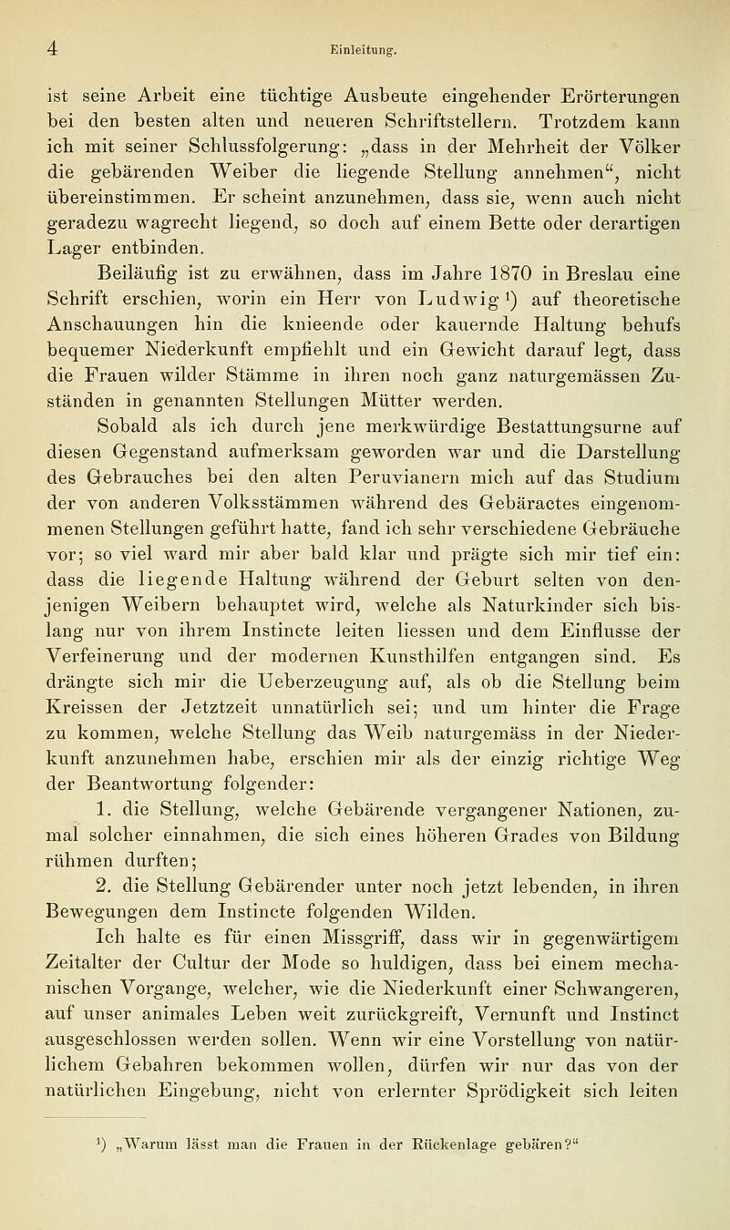 ist seine Arbeit eine tüchtige Ausbeute eingehender Erörterungen bei den besten alten und neueren Schriftstellern. Trotzdem kann ich mit seiner Schlussfolgerung: „dass in der Mehrheit der Völker die gebärenden Weiber die liegende Stellung annehmen, nicht übereinstimmen. Er scheint anzunehmen, dass sie, wenn auch nicht geradezu wagrecht liegend, so doch auf einem Bette oder derartigen Lager entbinden. Beiläufig ist zu erwähnen, dass im Jahre 1870 in Breslau eine Schrift erschien, worin ein Herr von Ludwig') auf theoretische Anschauungen hin die knieende oder kauernde Haltung behufs bequemer Niederkunft empfiehlt und ein Gewicht darauf legt, dass die Frauen wilder Stämme in ihren noch ganz naturgemässen Zu- ständen in genannten Stellungen Mütter werden. Sobald als ich durch jene merkwürdige Bestattungsurne auf diesen Gegenstand aufmerksam geworden war und die Darstellung des Gebrauches bei den alten Peruvianern mich auf das Studium der von anderen Volksstämmen während des Gebäractes eingenom- menen Stellungen geführt hatte, fand ich sehr verschiedene Gebräuche vor; so viel ward mir aber bald klar und prägte sich mir tief ein: dass die liegende Haltung während der Geburt selten von den- jenigen Weibern behauptet wird, welche als Naturkinder sich bis- lang nur von ihrem Instincte leiten Hessen und dem Einflüsse der Verfeinerung und der modernen Kunsthilfen entgangen sind. Es drängte sich mir die Ueberzeugung auf, als ob die Stellung beim Kreissen der Jetztzeit unnatürlich sei; und um hinter die Frage zu kommen, welche Stellung das Weib naturgemäss in der Nieder- kunft anzunehmen habe, erschien mir als der einzig richtige Weg der Beantwortung folgender: 1. die Stellung, welche Gebärende vergangener Nationen, zu- mal solcher einnahmen, die sich eines höheren Grades von Bildung rühmen durften; 2. die Stellung Gebärender unter noch jetzt lebenden, in ihren Bewegungen dem Instincte folgenden Wilden. Ich halte es für einen Missgrifi, dass wir in gegenwärtigem Zeitalter der Cultur der Mode so huldigen, dass bei einem mecha- nischen Vorgange, welcher, wie die Niederkunft einer Schwangeren, auf unser animales Leben weit zurückgreift, Vernunft und Instinct ausgeschlossen werden sollen. Wenn wir eine Vorstellung von natür- lichem Gebahren bekommen wollen, dürfen wir nur das von der natürlichen Eingebung, nicht von erlernter Sprödigkeit sich leiten ^) „Warum lässt man die Frauen in der Rückenlage gebären?