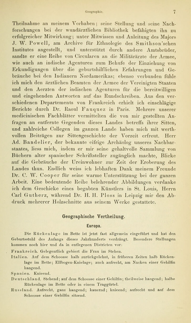 Theilnahrae an meinem Vorhaben; seine Stellung und seine Nach- forschungen bei der wundärztlichen Bibliothek befähigten ihn zu erfolgreicher Mitwirkung; unter Mitwissen und Anleitung des Majors J. W. Powell, am Archive für Ethnologie des Smithson'schen Institutes angestellt, und unterstützt durch andere Amtsbrüder, sandte er eine Reihe von Circularen an die Militärärzte der Armee, wie auch an indische Agenturen zum Behufe der Einziehung von Erkundigungen über die geburtshilflichen Erfahrungen und Ge- bräuche bei den Indianern Nordamerikas; ebenso verbunden fühle ich mich den ärztlichen Beamten der Armee der Vereinigten Staaten und den Aerzten der indischen Agenturen für die bereitwilligen und eingehenden Antworten auf das Rundschreiben. Aus den ver- schiedenen Departements von Frankreich erhielt ich einschlägige Berichte durch Dr, Raoul Fauquez in Paris. Mehrere unserer medicinischen Fachblätter vermittelten die von mir gestellten An- fragen an entfernte Gegenden dieses Landes betreffs ihrer Sitten, und zahlreiche Collegen im ganzen Lande haben mich mit werth- vollen Beiträgen zur Sittengeschichte der Vorzeit erfreut. Herr Ad. Bandelier, der bekannte eifrige Archäolog unseres Nachbar- staates, Hess mich, indem er mir seine gehaltvolle Sammlung von Büchern alter spanischer Schriftsteller zugänglich machte, Blicke auf die Gebräuche der Ureinwohner zur Zeit der Eroberung des Landes thun. Endlich weiss ich lebhaften Dank meinem Freunde Dr. C. W. Cooper für seine Avarme Unterstützung bei der ganzen Arbeit, Eine bedeutende Reihe belehrender Abbildungen verdanke ich dem Geschicke eines begabten Künstlers in St. Louis, Herrn Carl Gutherz, während Dr. H. H. Ploss in Leipzig mir den Ab- druck mehrerer Holzschnitte aus seinem Werke gestattete. Geographische Vertheilung, Europa. Die Rückenlage im Bette ist jetzt fast allgemein eingeführt und hat den Geburtsstuhl des Anfangs dieses Jahrhunderts verdrängt. Besondere Stellungen kommen noch hier und da in entlegenen Districten vor: Frankreich. Gelegentlich gebiert die Frau im Stehen. Italien. Auf dem Schoosse halb zurückgelehnt, in früheren Zeiten halb Rücken- lage im Bette-, Ellbogen-Knielage; auch aufrecht, am Nacken einer Gehilfin hangend. Spanien. Knieend. Deutschland. Stehend; auf dem Schoosse einer Gehilfin; theilweise hangend; halbe Rückenlage im Bette oder in einem Traggürtel. Russland. Aufrecht, ganz hangend; kaiiernd; knieend; aufrecht und auf dem Schoosse einer Gehilfin sitzend.