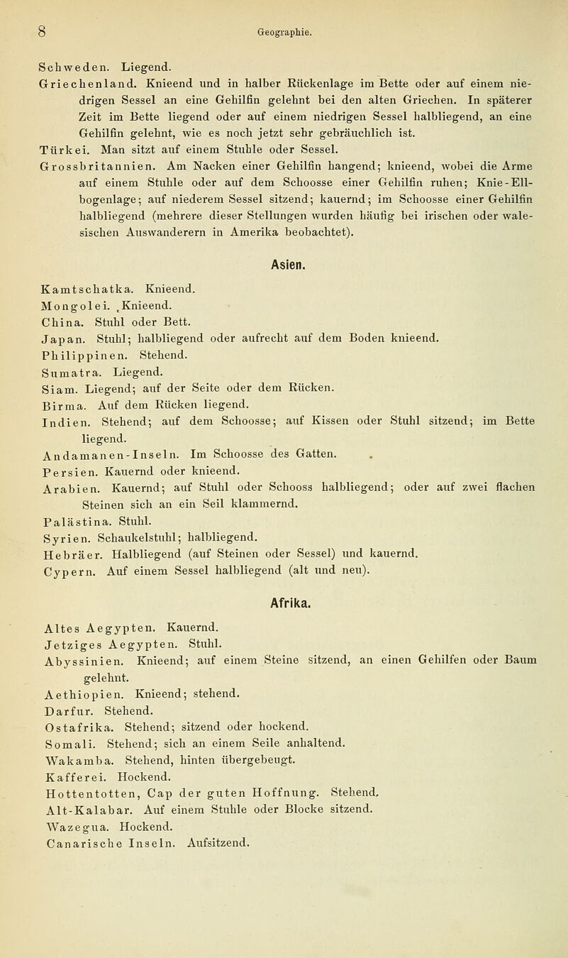 Schweden. Liegend. Griechenland. Knieend und in halber Rückenlage im Bette oder auf einem nie- drigen Sessel an eine Gehilfin gelehnt bei den alten Griechen. In späterer Zeit im Bette liegend oder auf einem niedrigen Sessel halbliegend, an eine Gehilfin gelehnt, wie es noch jetzt sehr gebräuchlich ist. Türkei. Man sitzt auf einem Stuhle oder Sessel. Grossbritannien. Am Nacken einer Gehilfin hangend; knieend, wobei die Arme auf einem Stuhle oder auf dem Schoosse einer Gehilfin ruhen; Knie-Ell- bogenlage; auf niederem Sessel sitzend; kauernd; im Schoosse einer Gehilfin halbliegend (mehrere dieser Stellungen wurden häufig bei irischen oder wale- sischen Auswanderern in Amerika beobachtet). Asien. Kamtschatka. Knieend. Mongolei. ,Knieend. China. Stuhl oder Bett. Japan. Stuhl; halbliegend oder aufrecht auf dem Boden knieend. Philippinen. Stehend. Sumatra. Liegend. Slam. Liegend; auf der Seite oder dem Rücken. Birma. Auf dem Rücken liegend. Indien. Stehend; auf dem Schoosse; auf Kissen oder Stuhl sitzend; im Bette liegend. Andamanen-Inseln. Im Schoosse des Gatten. Persien. Kauernd oder knieend. Arabien. Kauernd; auf Stuhl oder Schooss halbliegend; oder auf zwei flachen Steinen sich an ein Seil klammernd. Palästina. Stuhl. Syrien. Schaukelstuhl; halbliegend. Hebräer. Halbliegend (auf Steinen oder Sessel) und kauernd. Cypern. Auf einem Sessel halbliegend (alt und neu). Afrika. Altes Aegypten. Kauernd. Jetziges Aegypten. Stuhl. Abyssinien. Knieend; aiif einem Steine sitzend, an einen Gehilfen oder Baum gelehnt. Aethiopien. Knieend; stehend. Dar für. Stehend. Ostafrika. Stehend; sitzend oder hockend. Somali. Stehend; sich an einem Seile anhaltend. Wakamba. Stehend, hinten übergebeugt. Kaff er ei. Hockend. Hottentotten, Cap der guten Hoffnung. Stehend. Alt-Kalabar. Auf einem Stuhle oder Blocke sitzend. Wazegua. Hockend. Canarische Inseln. Aiifsitzend.