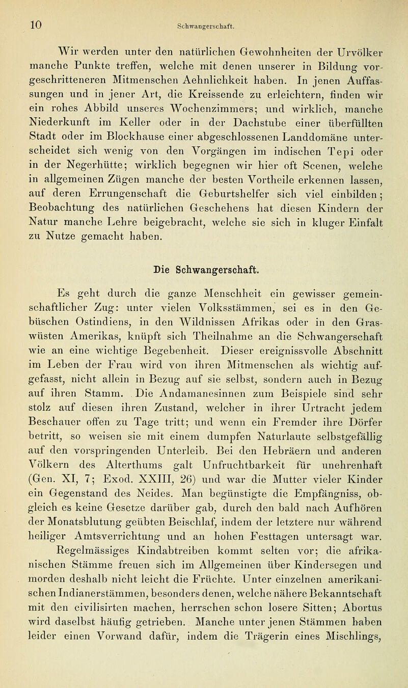 Wir werden unter den natürlichen Gewohnheiten der Urvölker manche Punkte treffen, welche mit denen unserer in Bildung vor- geschritteneren Mitmenschen Aehnlichkeit haben. In jenen Auffas- sungen und in jener Art, die Kreissende zu erleichtern, finden wir ein rohes Abbild unseres Wochenzimmers; und wirklich, manche Niederkunft im Keller oder in der Dachstube einer überfüllten Stadt oder im Blockhause einer abgeschlossenen Landdomäne unter- scheidet sich wenig von den Vorgängen im indischen Tepi oder in der Negerhütte; wirklich begegnen wir hier oft Scenen, welche in allgemeinen Zügen manche der besten Vortheile erkennen lassen, auf deren Errungenschaft die Geburtshelfer sich viel einbilden; Beobachtung des natürlichen Geschehens hat diesen Kindern der Natur manche Lehre beigebracht, welche sie sich in kluger Einfalt zu Nutze gemacht haben. Die Schwangerschaft. Es geht durch die ganze Menschheit ein gewisser gemein- schaftlicher Zug: unter vielen Volksstämmen, sei es in den Ge- büschen Ostindiens, in den Wildnissen Afrikas oder in den Gras- wüsten Amerikas, knüpft sich Theilnahme an die Schwangerschaft wie an eine wichtige Begebenheit. Dieser ereignissvolle Abschnitt im Leben der Frau wird von ihren Mitmenschen als wichtig auf- gefasst, nicht allein in Bezug auf sie selbst, sondern auch in Bezug auf ihren Stamm. Die Andamanesinnen zum Beispiele sind sehr stolz auf diesen ihren Zustand, welcher in ihrer Urtracht jedem Beschauer offen zu Tage tritt; und wenn ein Fremder ihre Dörfer betritt, so weisen sie mit einem dumpfen Naturlaute selbstgefällig auf den vorspringenden Unterleib. Bei den Hebräern und anderen Völkern des Alterthums galt Unfruchtbarkeit für unehrenhaft (Gen. XI, 7; Exod. XXIII, 26) und war die Mutter vieler Kinder ein Gegenstand des Neides. Man begünstigte die Empfängniss, ob- gleich es keine Gesetze darüber gab, durch den bald nach Aufhören der Monatsblutung geübten Beischlaf, indem der letztere nur während heiliger Amtsverrichtung und an hohen Festtagen untersagt war. Regelmässiges Kindabtreiben kommt selten vor; die afrika- nischen Stämme freuen sich im Allgemeinen über Kindersegen und morden deshalb nicht leicht die Früchte. Unter einzelnen amerikani- schen Indianerstämmen, besonders denen, welche nähere Bekanntschaft mit den civilisirten machen, herrschen schon losere Sitten; Abortus wird daselbst häufig getrieben. Manche unter jenen Stämmen haben leider einen Vorwand dafür, indem die Trägerin eines Mischlings,