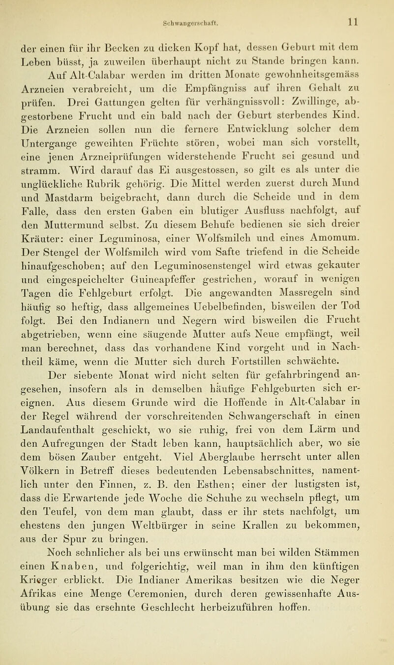 der einen für ihr Becken zu dicken Kopf hat, dessen Geburt mit dem Leben büsst, ja zuweilen überhaupt nicht zu Stande bringen kann. Auf Alt-Calabar werden im dritten Monate gewohnheitsgemäss Arzneien verabreicht, um die Empfängniss auf ihren Gehalt zu prüfen. Drei Gattungen gelten für verhängnissvoll: Zwillinge, ab- gestorbene Frucht und ein bald nach der Geburt sterbendes Kind. Die Arzneien sollen nun die fernere Entwicklung solcher dem Untergange geweihten Früchte stören, wobei man sich vorstellt, eine jenen Arzneiprüfungen widerstehende Frucht sei gesund und stramm. Wird darauf das Ei ausgestossen, so gilt es als unter die unglückliche Rubrik gehörig. Die Mittel werden zuerst durch Mund und Mastdarm beigebracht, dann durch die Scheide und in dem Falle, dass den ersten Gaben ein blutiger Ausfluss nachfolgt, auf den Muttermund selbst. Zu diesem ßehufe bedienen sie sich dreier Kräuter: einer Leguminosa, einer Wolfsmilch und eines Amomum. Der Stengel der Wolfsmilch wird vom Safte triefend in die Scheide hinaufgeschoben; auf den Leguminosenstengel wird etwas gekauter und eingespeichelter Guineapfefifer gestrichen, worauf in wenigen Tagen die Fehlgeburt erfolgt. Die angewandten Massregeln sind häufig so heftig, dass allgemeines Uebelbefinden, bisweilen der Tod folgt. Bei den Indianern und Negern wird bisweilen die Frucht abgetrieben, wenn eine säugende Mutter aufs Neue empfängt, weil man berechnet, dass das vorhandene Kind vorgeht und in Nach- theil käme, wenn die Mutter sich durch Fortstillen schwächte. Der siebente Monat wird nicht selten für gefahrbringend an- gesehen, insofern als in demselben häufige Fehlgeburten sich er- eignen. Aus diesem Grunde wird die Hoffende in Alt-Calabar in der Regel während der vorschreitenden Schwangerschaft in einen Landaufenthalt geschickt, wo sie ruhig, frei von dem Lärm und den Aufregungen der Stadt leben kann, hauptsächlich aber, wo sie dem bösen Zauber entgeht. Viel Aberglaube herrscht unter allen Völkern in Betreff dieses bedeutenden Lebensabschnittes, nament- lich unter den Finnen, z. B. den Esthen; einer der lustigsten ist, dass die Erwartende jede Woche die Schuhe zu wechseln pflegt, um den Teufel, von dem man glaubt, dass er ihr stets nachfolgt, um ehestens den jungen Weltbürger in seine Krallen zu bekommen, aus der Spur zu bringen. Noch sehnlicher als bei uns erwünscht man bei wilden Stämmen einen Knaben, und folgerichtig, weil man in ihm den künftigen Krieger erblickt. Die Indianer Amerikas besitzen wie die Neger Afrikas eine Menge Ceremonien, durch deren gewissenhafte Aus- übung sie das ersehnte Geschlecht herbeizuführen hoffen.