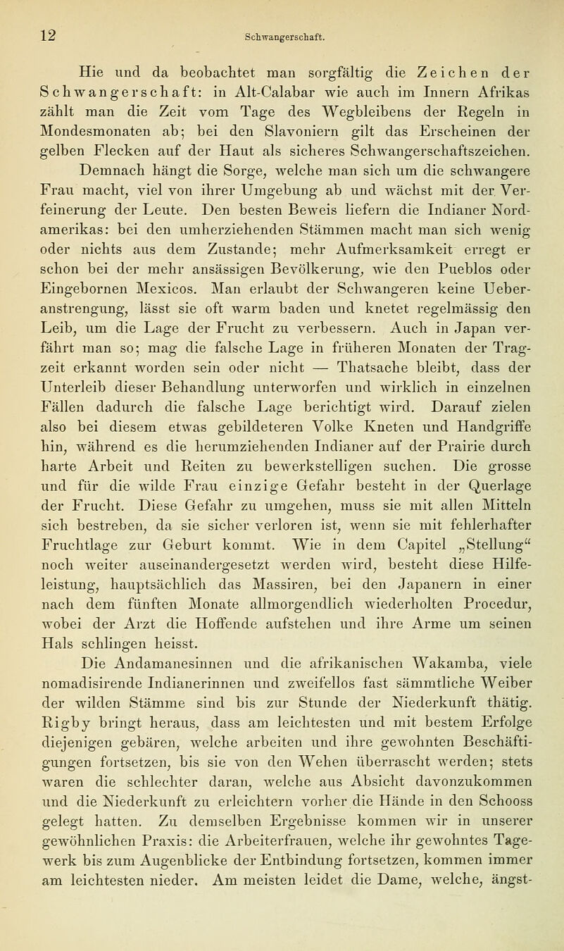 Hie und da beobachtet man sorgfältig die Zeichen der Schwangerschaft: in Alt-Calabar wie auch im Innern Afrikas zählt man die Zeit vom Tage des Wegbleibens der Regeln in Mondesmonaten ab; bei den Slavoniern gilt das Erscheinen der gelben Flecken auf der Haut als sicheres Schwangerschaftszeichen. Demnach hängt die Sorge, welche man sich um die schwangere Frau macht, viel von ihrer Umgebung ab und wächst mit der, Ver- feinerung der Leute. Den besten Beweis liefern die Indianer Nord- amerikas: bei den umherziehenden Stämmen macht man sich wenig oder nichts aus dem Zustande; mehr Aufmerksamkeit erregt er schon bei der mehr ansässigen Bevölkerung, wie den Pueblos oder Eingebornen Mexicos. Man erlaubt der Schwangeren keine Ueber- anstrengung, lässt sie oft warm baden und knetet regelmässig den Leib, um die Lage der Frucht zu verbessern. Auch in Japan ver- fährt man so; mag die falsche Lage in früheren Monaten der Trag- zeit erkannt worden sein oder nicht — Thatsache bleibt, dass der Unterleib dieser Behandlung unterworfen und wirklich in einzelnen Fällen dadurch die falsche Lage berichtigt wird. Darauf zielen also bei diesem etwas gebildeteren Volke Kneten und Handgriffe hin, während es die herumziehenden Indianer auf der Prairie durch harte Arbeit und Reiten zu bewerkstelligen suchen. Die grosse und für die wilde Frau einzige Gefahr besteht in der Querlage der Frucht. Diese Gefahr zu umgehen, muss sie mit allen Mitteln sich bestreben, da sie sicher verloren ist, wenn sie mit fehlerhafter Fruchtlage zur Geburt kommt. Wie in dem Capitel „Stellung noch weiter auseinandergesetzt werden wird, besteht diese Hilfe- leistung, hauptsächlich das Massiren, bei den Japanern in einer nach dem fünften Monate allmorgendlich wiederholten Procedur, wobei der Arzt die Hoffende aufstehen und ihre Arme um seinen Hals schlingen heisst. Die Andamanesinnen und die afrikanischen Wakamba, viele nomadisirende Indianerinnen und zweifellos fast sämmtliche Weiber der wilden Stämme sind bis zur Stunde der Niederkunft thätig. Rigby bringt heraus, dass am leichtesten und mit bestem Erfolge diejenigen gebären, welche arbeiten und ihre gewohnten Beschäfti- gungen fortsetzen, bis sie von den Wehen überrascht werden; stets waren die schlechter daran, welche aus Absicht davonzukommen und die Niederkunft zu erleichtern vorher die Hände in den Schooss gelegt hatten. Zu demselben Ergebnisse kommen wir in unserer gewöhnlichen Praxis: die Arbeiterfrauen, welche ihr gewohntes Tage- werk bis zum Augenblicke der Entbindung fortsetzen, kommen immer am leichtesten nieder. Am meisten leidet die Dame, welche, angst-