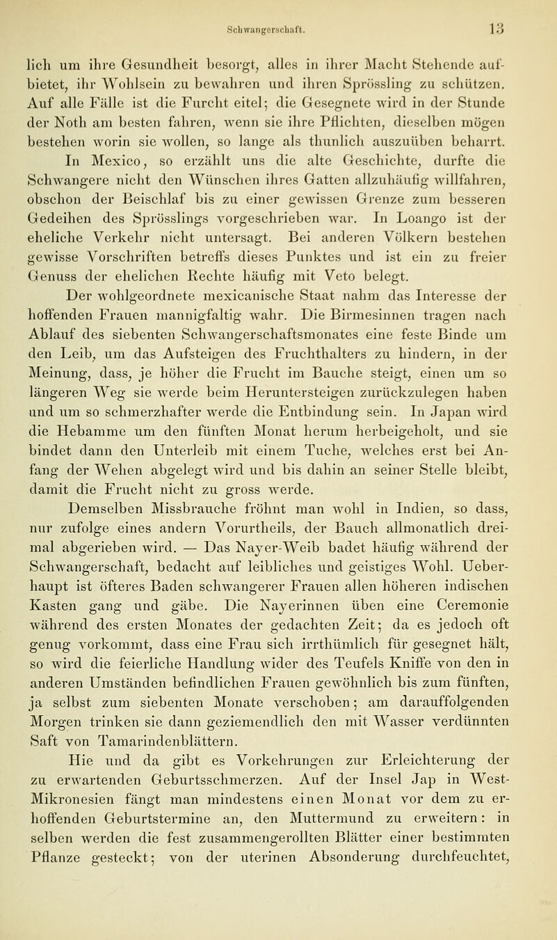 lieh um ihre Gesundheit besorgt^ alles in ihrer Maeht Stehende auf- bietet^ ihr Wohlsein zu bewahren und ihren Sprössling zu schützen. Auf alle Fälle ist die Furcht eitel; die Gesegnete wird in der Stunde der Noth am besten fahren, wenn sie ihre Pflichten, dieselben mögen bestehen worin sie wollen, so lange als thunlich auszuüben beharrt. In Mexico, so erzählt uns die alte Geschichte, durfte die Schwangere nicht den Wünschen ihres Gatten allzuhäufig willfahren, obschon der Beischlaf bis zu einer gewissen Grenze zum besseren Gedeihen des Sprösslings vorgeschrieben war. In Loango ist der eheliche Verkehr nicht untersagt. Bei anderen Völkern bestehen gewisse Vorschriften betreffs dieses Punktes und ist ein zu freier Genuss der ehelichen Rechte häufig mit Veto belegt. Der wohlgeordnete mexicanische Staat nahm das Interesse der hoffenden Frauen mannigfaltig wahr. Die Birmesinnen tragen nach Ablauf des siebenten Schwangerschaftsmonates eine feste Binde um den Leib, um das Aufsteigen des Fruchthalters zu hindern, in der Meinung, dass, je höher die Frucht im Bauche steigt, einen um so längeren Weg sie werde beim Heruntersteigen zurückzulegen haben und um so schmerzhafter werde die Entbindung sein. In Japan wird die Hebamme um den fünften Monat herum herbeigeholt, und sie bindet dann den Unterleib mit einem Tuche, welches erst bei An- fang der Wehen abgelegt wird und bis dahin an seiner Stelle bleibt, damit die Frucht nicht zu gross werde. Demselben Missbrauche fröhnt man wohl in Indien, so dass, nur zufolge eines andern Vorurtheils, der Bauch allmonatlich drei- mal abgerieben wird, — Das Nayer-Weib badet häufig während der Schwangerschaft, bedacht auf leibliches und geistiges Wohl. Ueber- haupt ist öfteres Baden schwangerer Frauen allen höheren indischen Kasten gang und gäbe. Die Nayerinnen üben eine Ceremonie während des ersten Monates der gedachten Zeit; da es jedoch oft genug vorkommt, dass eine Frau sich irrthümlich für gesegnet hält, so wird die feierliche Handlung wider des Teufels Kniffe von den in anderen Umständen befindlichen Frauen gewöhnlich bis zum fünften, ja selbst zum siebenten Monate verschoben; am darauffolgenden Morgen trinken sie dann geziemendlich den mit Wasser verdünnten Saft von Tamarindenblättern. Hie und da gibt es Vorkehrungen zur Erleichterung der zu erwartenden Geburtsschmerzen. Auf der Insel Jap in West- Mikronesien fängt man mindestens einen Monat vor dem zu er- hoffenden Geburtstermine an, den Muttermund zu erweitern: in selben werden die fest zusammengerollten Blätter einer bestimmten Pflanze gesteckt; von der uterinen Absonderung durchfeuchtet.