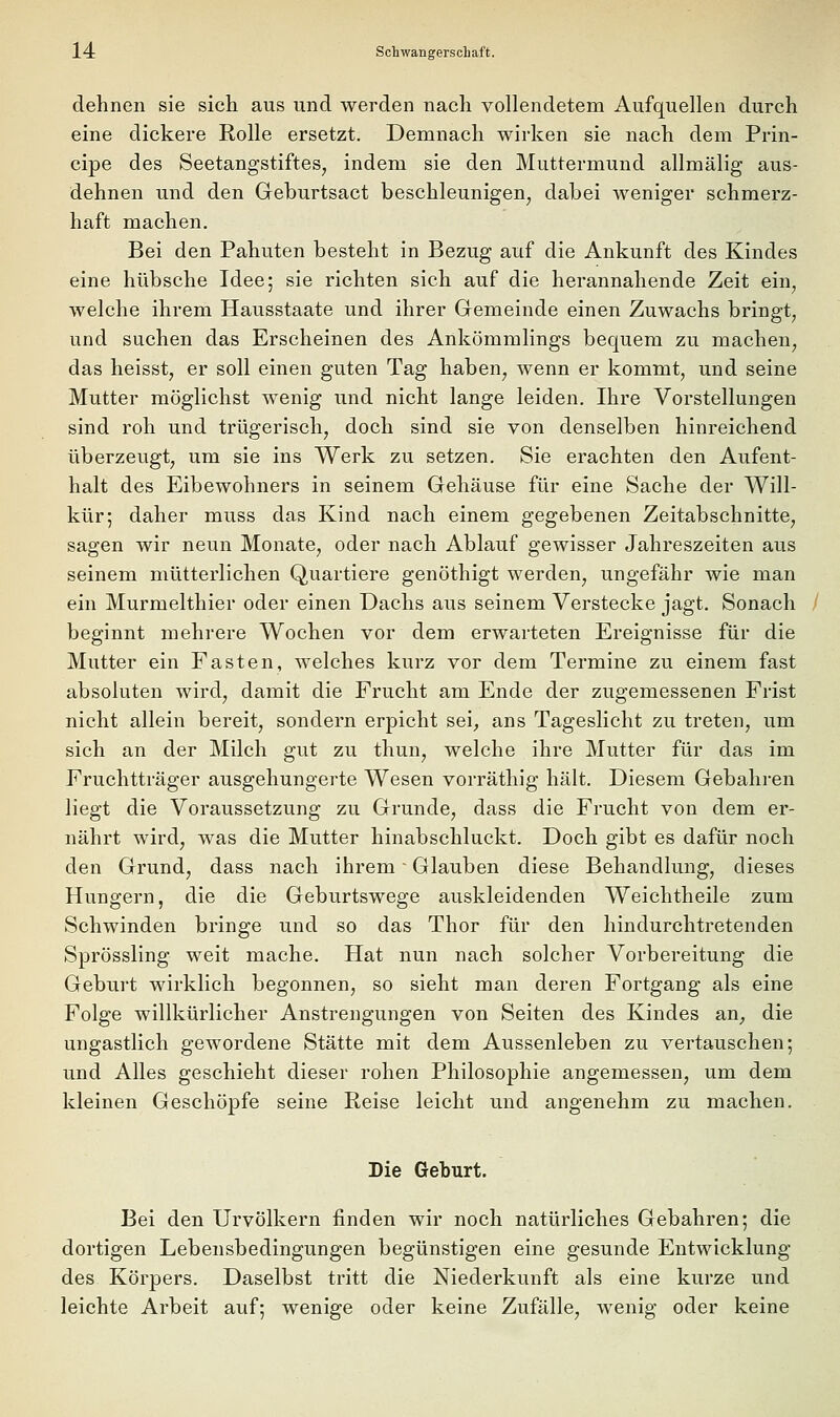 dehnen sie sich aus und werden nach vollendetem Aufquellen durch eine dickere Rolle ersetzt. Demnach wirken sie nach dem Prin- cipe des Seetangstiftes, indem sie den Muttermund allmälig aus- dehnen und den Greburtsact beschleunigen, dabei weniger schmerz- haft machen. Bei den Pahuten besteht in Bezug auf die Ankunft des Kindes eine hübsche Idee; sie richten sich auf die herannahende Zeit ein, welche ihrem Hausstaate und ihrer Gemeinde einen Zuwachs bringt, und suchen das Erscheinen des Ankömmlings bequem zu machen, das heisst, er soll einen guten Tag haben, wenn er kommt, und seine Mutter möglichst wenig und nicht lange leiden. Ihre Vorstellungen sind roh und trügerisch, doch sind sie von denselben hinreichend überzeugt, um sie ins Werk zu setzen. Sie erachten den Aufent- halt des Eibewohners in seinem Gehäuse für eine Sache der Will- kür; daher muss das Kind nach einem gegebenen Zeitabschnitte, sagen wir neun Monate, oder nach Ablauf gewisser Jahreszeiten aus seinem mütterlichen Quartiere genöthigt werden, ungefähr wie man ein Murmelthier oder einen Dachs aus seinem Verstecke jagt. Sonach beginnt mehrere Wochen vor dem erwarteten Ereignisse für die Mutter ein Fasten, welches kurz vor dem Termine zu einem fast absoluten wird, damit die Frucht am Ende der zugemessenen Frist nicht allein bereit, sondern erpicht sei^ ans Tageslicht zu treten, um sich an der Milch gut zu thun, welche ihre Mutter für das im Fruchtträger ausgehungerte Wesen vorräthig hält. Diesem Gebahren liegt die Voraussetzung zu Grunde, dass die Frucht von dem er- nährt wird, was die Mutter hinabschluckt. Doch gibt es dafür noch den Grund, dass nach ihrem ■ Glauben diese Behandlung, dieses Hungern, die die Geburtswege auskleidenden Weichtheile zum Schwinden bringe und so das Thor für den hindurchtretenden Sprössling weit mache. Hat nun nach solcher Vorbereitung die Geburt wirklich begonnen, so sieht man deren Fortgang als eine Folge willkürlicher Anstrengungen von Seiten des Kindes an^ die ungastlich gewordene Stätte mit dem Aussenleben zu vertauschen; und Alles geschieht dieser rohen Philosophie angemessen, um dem kleinen Geschöpfe seine Reise leicht und angenehm zu machen. Die Geburt. Bei den Urvölkern finden wir noch natürliches Gebahren; die dortigen Lebensbedingungen begünstigen eine gesunde Entwicklung des Körpers. Daselbst tritt die Niederkunft als eine kurze und leichte Arbeit auf; wenige oder keine Zufälle, wenig oder keine