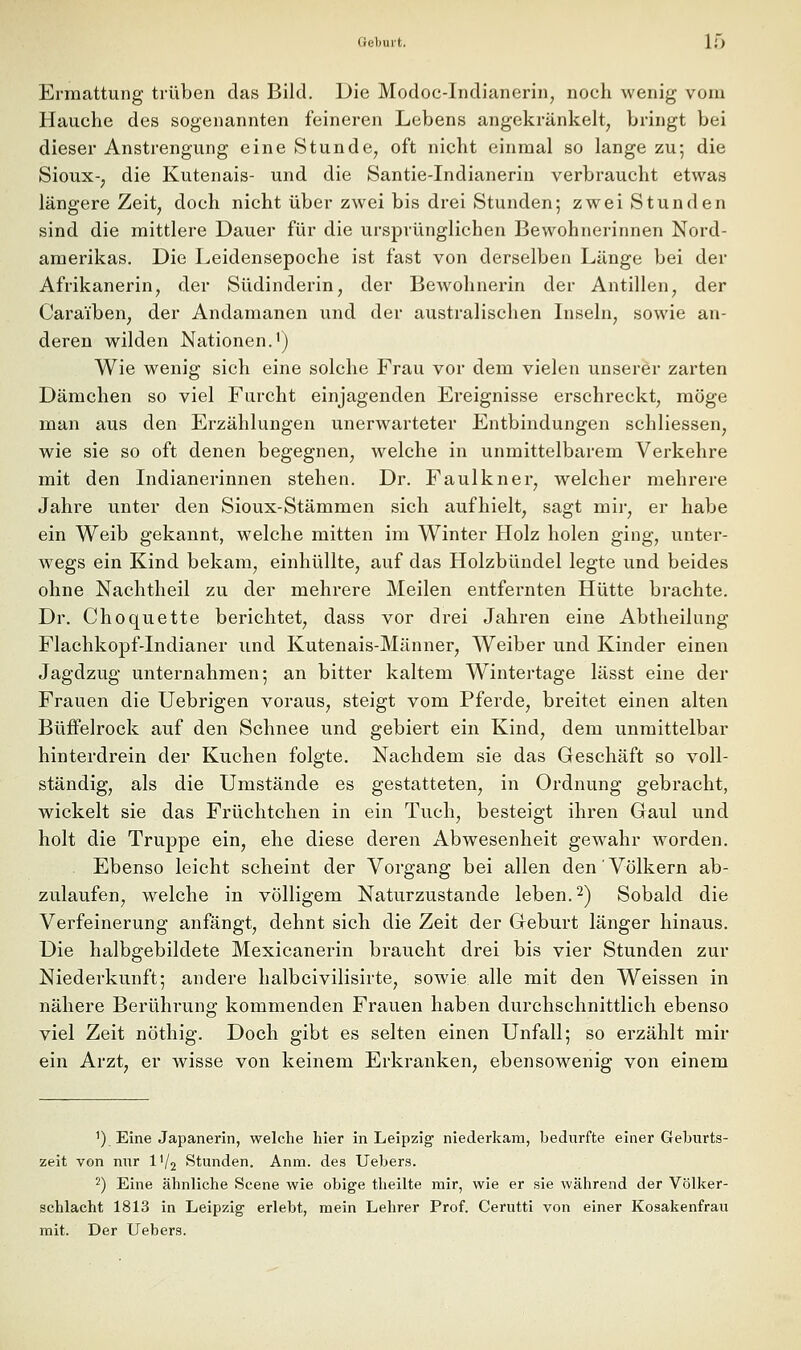 Ermattung trüben das Bild. Die Modoc-Indianerin, noch wenig vom Hauche des sogenannten feineren Lebens angekränkelt, bringt bei dieser Anstrengung eine Stunde, oft nicht einmal so lange zu; die Sioux-, die Kutenais- und die Santie-Indianerin verbraucht etwas längere Zeit, doch nicht über zwei bis drei Stunden; zwei Stunden sind die mittlere Dauer für die ursprünglichen Bewohnerinnen Nord- amerikas. Die Leidensepoche ist fast von derselben Länge bei der Afrikanerin, der Südinderin, der Bewohnerin der Antillen, der Caraiben, der Andamanen und der australischen Liseln, sowie an- deren wilden Nationen.') Wie wenig sich eine solche Frau vor dem vielen unserer zarten Dämchen so viel Furcht einjagenden Ereignisse erschreckt, möge man aus den Erzählungen unerwarteter Entbindungen schliessen, wie sie so oft denen begegnen, welche in unmittelbarem Verkehre mit den Indianerinnen stehen. Dr. Faulkner, welcher mehrere Jahre unter den Sioux-Stämmen sich aufhielt, sagt mir, er habe ein Weib gekannt, welche mitten im Winter PIolz holen ging, unter- w^egs ein Kind bekam, einhüllte, auf das Holzbündel legte und beides ohne Nachtheil zu der mehrere Meilen entfernten Hütte brachte. Dr. Choquette berichtet, dass vor drei Jahren eine Abtheilung Flachkopf-Indianer und Kutenais-Männer, Weiber und Kinder einen Jagdzug unternahmen; an bitter kaltem Wintertage lässt eine der Frauen die Uebrigen voraus, steigt vom Pferde, breitet einen alten Büffelrock auf den Schnee und gebiert ein Kind, dem unmittelbar hinterdrein der Kuchen folgte. Nachdem sie das Geschäft so voll- ständig, als die Umstände es gestatteten, in Ordnung gebracht, wickelt sie das Früchtchen in ein Tuch, besteigt ihren Gaul und holt die Truppe ein, ehe diese deren Abwesenheit gewahr worden. Ebenso leicht scheint der Vorgang bei allen den Völkern ab- zulaufen, welche in völligem Naturzustande leben. 2) Sobald die Verfeinerung anfängt, dehnt sich die Zeit der Geburt länger hinaus. Die halbgebildete Mexicanerin braucht drei bis vier Stunden zur Niederkunft; andere halbcivilisirte, sowie alle mit den Weissen in nähere Berührung kommenden Frauen haben durchschnittlich ebenso viel Zeit nöthig. Doch gibt es selten einen Unfall; so erzählt mir ein Arzt, er wisse von keinem Erkranken, ebensowenig von einem ') Eine Japanerin, welche hier in Leipzig niederkam, bedurfte einer Geburts- zeit von nur IV2 Stunden. Anm. des Uebers. 2) Eine ähnliche Scene wie obige theilte mir, wie er sie während der Völker- schlacht 1813 in Leipzig erlebt, mein Lehrer Prof. Cerutti von einer Kosakenfrau mit. Der Uebers.