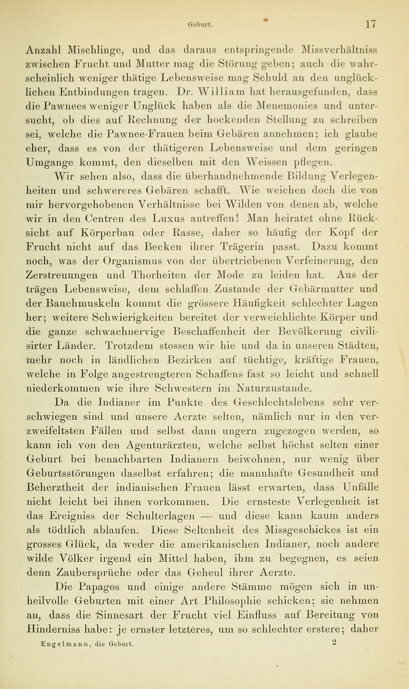 Anzahl Mischlinge, und das daraus entspringende Missverhältniss zwischen Frucht und Mutter mag die Störung geben 5 auch die wahr- scheinlich weniger thätige Lebensweise mag Schuld an den unglück- lichen Entbindungen tragen. Dr. William hat herausgefunden, dass die Pawnees weniger Unglück haben als die Menemonies und unter- sucht, ob dies auf Rechnung der hockenden Stellung zu schreiben sei, welche die Pawnee-Frauen beim Gebären annehmen; ich glaube eher, dass es von der thätigeren Lebensweise und dem geringen Umgange kommt, den dieselben mit den Weissen pflegen. Wir sehen also, dass die überhandnehmende Bildung Verlegen- heiten und schwereres Gebären schafft. AVie weichen doch die von mir hervorgehobenen Verhältnisse bei Wilden von denen ab, welche wir in den Centren des Luxus antreffen! Man heiratet ohne Rück- sicht auf Körperbau oder Rasse, daher so häufig der Kopf der Frucht nicht auf das Becken ihrer Trägerin passt. Dazu kommt noch, was der Organismus von der übertriebenen Verfeinerung, den Zerstreuungen und Thorheiten der Mode zu leiden hat. Aus der trägen Lebensweise, dem schlaffen Zustande der Gebärmutter und der Bauchmuskeln kommt die grössere Häufigkeit schlechter Lagen her; weitere Schwierigkeiten bereitet der verweichlichte Körper und die ganze schwachnervige Beschaffenheit der Bevölkerung civili- sirter Länder. Trotzdem stossen wir hie und da in unseren Städten, mehr noch in ländlichen Bezirken auf tüchtige, kräftige Frauen, welche in Folge angestrengteren Schaffens fast so leicht und schnell niederkommen wie ihre Schwestern im Naturzustande. Da die Lidianer im Punkte des Geschlechtslebens sehr ver- schwiegen sind und unsere Aerzte selten, nämlich nur in den ver- zweifeltsten Fällen und selbst dann ungern zugezogen werden, so kann ich von den Agenturärzten, welche selbst höchst selten einer Geburt bei benachbarten Indianern beiwohnen, nur wenig über Geburtsstörungen daselbst erfahren; die mannhafte Gesundheit und Beherztheit der indianischen Frauen lässt erwarten, dass Unfälle nicht leicht bei ihnen vorkommen. Die ernsteste Verlegenheit ist das Ereigniss der Schulterlagen — und diese kann kaum anders als tödtlich ablaufen. Diese Seltenheit des Missgesclückes ist ein grosses Glück, da weder die amerikanischen Lidianer, noch andere wilde Völker irgend ein Mittel haben, ihm zu begegnen, es seien denn Zaubersprüche oder das Geheul ihrer Aerzte. Die Papagos und einige andere Stämme mögen sich in un- heilvolle Geburten mit einer Art Philosophie schicken; sie nehmen an, dass die Sinnesart der Frucht viel Einfluss auf Bereitung von Hinderniss habe: je ernster letzteres, um so schlechter erstere; daher Engelmann, die Geburt. 2