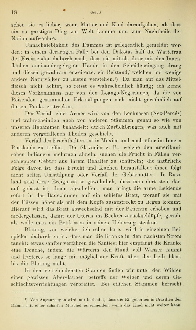 sehen sie es lieber, wenn Mutter und Kind daraufgehen, als dass ein so garstiges Ding zur Welt komme und zum Nachtheile der Nation aufwachse. Unnachgiebigkeit des Dammes ist gelegentlich gemeldet wor- den; in einem derartigen Falle bei den Dakotas half die Wartefrau der Kreissenden dadurch nach, dass sie mittels ihrer mit den Innen- flächen aneinandergelegten Hände in den Scheideneingang drang und diesen gewaltsam erweiterte^ ein Beistand/ welchen nur wenige andere Naturvölker zu leisten verstehen.') Da man auf das Mittel- fleisch nicht achtet, so reisst es wahrscheinlich häufig; ich kenne dieses Vorkommniss nur von den Loango-Negerinnen, da die von Reisenden gesammelten Erkundigungen sich nicht gewöhnlich auf diesen Punkt erstrecken. Der Vorfall eines Armes wird von den Lochnasen (Nez-Percds) und wahrscheinlich auch von anderen Stämmen genau so wie von unseren Hebammen behandelt: durch Zurückbringen, was auch mit anderen vorgefallenen Theilen geschieht. Vorfall des Fruchthalters ist in Mexico und noch öfter im Innern Russlands zu treffen. Die Slavonier z. B., welche den amerikani- schen Indianern mehrfach ähneln, suchen die Frucht in Fällen ver- schleppter Geburt aus ihrem Behälter zu schütteln; die natürliche Folge davon ist, dass Frucht und Kuchen herausfallen; ihnen folgt nicht selten Umstülpung oder Vorfall der Gebärmutter. In Russ- land sind diese Ereignisse so gewöhnlich, dass man dort stets dar- auf gefasst ist, ihnen abzuhelfen: man bringt die arme Leidende sofort in das Badezimmer auf ein schiefes Brett, worauf sie mit den Füssen höher als mit dem Kopfe ausgestreckt zu liegen kommt. Hierauf wird das Bi'ett abwechselnd mit der Patientin erhoben und niedergelassen, damit der Uterus ins Becken zurückschlüpfe, gerade als wolle man ein Bettkissen in seinen Ueberzug stecken. Blutung, von welcher ich selten höre, wird in einzelnen Bei- spielen dadurch curirt, dass man die Kranke in den nächsten Strom taucht; etwas sanfter verfahren die Santies; hier empfängt die Kranke eine Douche, indem die Wärterin den Mund voll Wasser nimmt und letzteres so lange mit möglichster Kraft über den Leib bläst; bis die Blutung steht. In den verschiedensten Ständen finden wir unter den Wilden einen gewissen Aberglauben betrefi's der Weiber und deren Ge- schlechtsverrichtungen verbreitet. Bei etlichen Stämmen herrscht ') Von Angenzeiigen wird mir berichtet, dass die Eingebornen in Brasilien den Damm mit einer scharfen Muschel einschneiden, wenn das Kind nicht weiter kann.