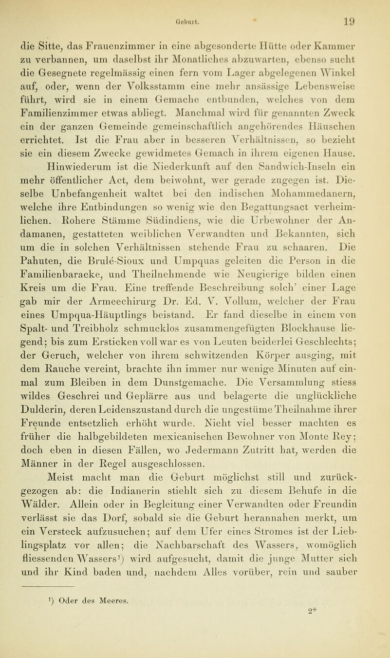 die Sitte, das Frauenzimmer in eine abgesonderte Hütte oder Kammer zu verbannen, um daselbst ihr Monatliches abzuwarten, ebenso sucht die Gesegnete regelmässig einen fern vom Lager abgelegenen Winkel auf, oder, wenn der Volksstamm eine mehr ansässige Lebensweise führt, wird sie in einem Gemache entbunden, welches von dem Familienzimmer etwas abliegt. Manchmal wird für genannten Zweck ein der ganzen Gemeinde gemeinschaftlich angehörendes Häuschen errichtet. Ist die Frau aber in besseren Verhältnissen, so bezieht sie ein diesem Zwecke gewidmetes Gemach in ihrem eigenen Hause. Hinwiederum ist die Niederkunft auf den Sandwich-Inseln ein mehr öffentlicher Act, dem beiwohnt, wer gerade zugegen ist. Die- selbe Unbefangenheit waltet bei den indischen Mohammedanern, welche ihre Entbindungen so wenig wie den Begattungsact verheim- lichen. Rohere Stämme Südindiens, w^ie die Ui'bewohner der An- damanen, gestatteten weiblichen Verwandten und Bekannten, sich um die in solchen Verhältnissen stehende Frau zu schaaren. Die Pahuten, die Brule-Sioux und Umpquas geleiten die Person in die Familienbaracke, und Theilnehmende wie Neugierige bilden einen Kreis um die Frau. Eine treffende Beschreibung solch' einer Lage gab mir der Armeechirurg Dr. Ed. V. Vollum, welcher der Frau eines Umpqua-Häuptlings beistand. Er fand dieselbe in einem von Spalt- und Treibholz schmucklos zusammengefügten Blockhause lie- gend; bis zum Ersticken voll war es von Leuten beidei'lei Geschlechts; der Geruch, welcher von ihrem schwitzenden Körper ausging, mit dem Rauche vereint, brachte ihn immer nur wenige Minuten auf ein- mal zum Bleiben in dem Dunstgemache. Die Versammlung stiess wildes Geschrei und Geplärre aus und belagerte die unglückliche Dulderin, deren Leidenszustand durch die ungestüme Theilnahme ihrer Freunde entsetzlich erhöht wurde. Nicht viel besser machten es früher die halbgebildeten mexicanischen Bewohner von Monte Rej; doch eben in diesen Fällen, wo Jedermann Zutritt hat, werden die Männer in der Regel ausgeschlossen. Meist macht man die Geburt möglichst still und zurück- gezogen ab: die Indianerin stiehlt sich zu diesem Behufe in die Wälder. Allein oder in Begleitung einer Verwandten oder Freundin verlässt sie das Dorf, sobald sie die Geburt herannahen merkt, um ein Versteck aufzusuchen; auf dem Ufer eines Stromes ist der Lieb- lingsplatz vor allen; die Nachbarschaft des Wassers, womöglich fliessenden Wassers') wird aufgesucht, damit die junge Mutter sich und ihr Kind baden und, nachdem Alles vorüber, rein und sauber ^) Oder des Meeres. 2*