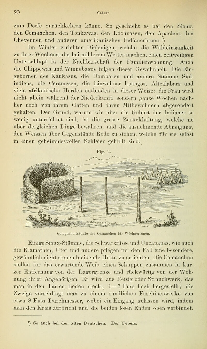 zum Dorfe zurückkeliren könne. So geschieht es bei den Sioux, den Comanchen, den Tonkawas, den Lochnasen, den Apachen^ den Cheyennen und anderen amerikanischen Indianerinnen.') Im Winter errichten Diejenigen, welche die Waldeinsamkeit zu ihrer Wochenstube bei milderem Wetter machen, einen zeitweiligen Unterschlupf in der Nachbarschaft der Familienwohnung. Auch die Chippewas und Winnebagos folgen dieser Gewohnheit. Die Ein- gebornen des Kaukasus, die Dombaren und andere Stämme Süd- indiens, die Ceramesen, die Einwohner Loangos, Altcalabars und viele afrikanische Horden entbinden in dieser Weise: die Frau wird nicht allein während der Niederkunft, sondern ganze Wochen nach- her noch von ihrem Gatten und ihren Mitbewohnern abgesondert gehalten. Der Grund, warum wir über die Geburt der Indianer so wenig unterrichtet sind, ist die grosse Zurückhaltung, welche sie über dergleichen Dinge bewahren, und die ausnehmende Abneigung, den Weissen über Gegenstände Rede zu stehen, welche für sie selbst in einen geheimnissvollen Schleier gehüllt sind. Fig. 2. Gelegenheitsbaute der Comanclien für Wöclinerinnen. Einige Sioux-Stämme, die Schwarzfüsse und Uncapapas, wie auch die Klamathen, Uter und andere pflegen für den Fall eine besondere, gewöhnlich nicht stehen bleibende Hütte zu errichten. Die Comanclien stellen für das erwartende Weib einen Schuppen zusammen in kur- zer Entfernung von der Lagergrenze und rückwärtig von der Woh- nung ihrer Angehörigen. Er wird aus Reisig oder Strauchwerk, das man in den harten Boden steckt, 6—7 Fuss hoch hergestellt; die Zweige verschlingt man zu einem rundlichen Faschinenwerke von etwa 8 Fuss Durchmesser, wobei ein Eingang gelassen wird, indem man den Kreis aufbricht und die beiden losen Enden oben verbindet. 1) So auch bei den alten Deutschen. Der Uebers.