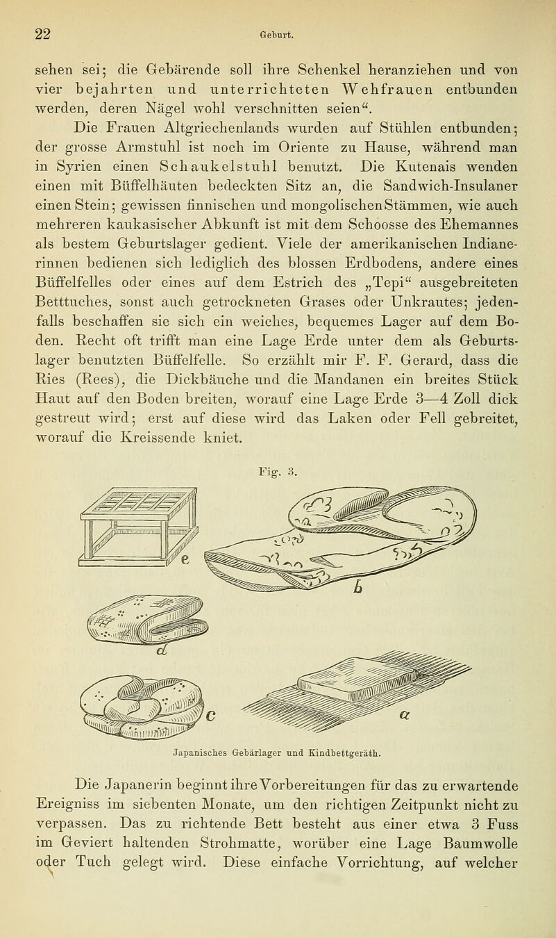 sehen sei; die Gebärende soll ihre Schenkel heranziehen und von vier bejahrten und unterrichteten Wehfrauen entbunden werden, deren Nägel wohl verschnitten seien. Die Frauen Altgriechenlands wurden auf Stühlen entbunden; der grosse Armstuhl ist noch im Oriente zu Hause, während man in Syrien einen Schaukelstuhl benutzt. Die Kutenais wenden einen mit Büfifelhäuten bedeckten Sitz an, die Sandwich-Insulaner einen Stein; gewissen finnischen und mongolischen Stämmen, wie auch mehreren kaukasischer Abkunft ist mit dem Schoosse des Ehemannes als bestem Geburtslager gedient. Viele der amerikanischen Indiane- rinnen bedienen sich lediglich des blossen Erdbodens, andere eines BüfFelfelles oder eines auf dem Estrich des „Tepi ausgebreiteten Betttuches, sonst auch getrockneten Grases oder Unkrautes; jeden- falls beschaffen sie sich ein weiches, bequemes Lager auf dem Bo- den. Recht oft trifft man eine Lage Erde unter dem als Geburts- lager benutzten Büffelfelle. So erzählt mir F. F. Gerard, dass die Ries (Rees), die Dickbäuche und die Mandanen ein breites Stück Haut auf den Boden breiten, worauf eine Lage Erde 3—4 Zoll dick gestreut wird; erst auf diese wird das Laken oder Fell gebreitet, worauf die Kreissende kniet. Fier. 3 Japanisches Gebärlager und Kindbettgeräth. Die Japanerin beginnt ihre Vorbereitungen für das zu erwartende Ereigniss im siebenten Monate, um den richtigen Zeitpunkt nicht zu verpassen. Das zu richtende Bett besteht aus einer etwa 3 Fuss im Geviert haltenden Strohmatte, worüber eine Lage Baumwolle oder Tuch gelegt wird. Diese einfache Vorrichtung, auf welcher