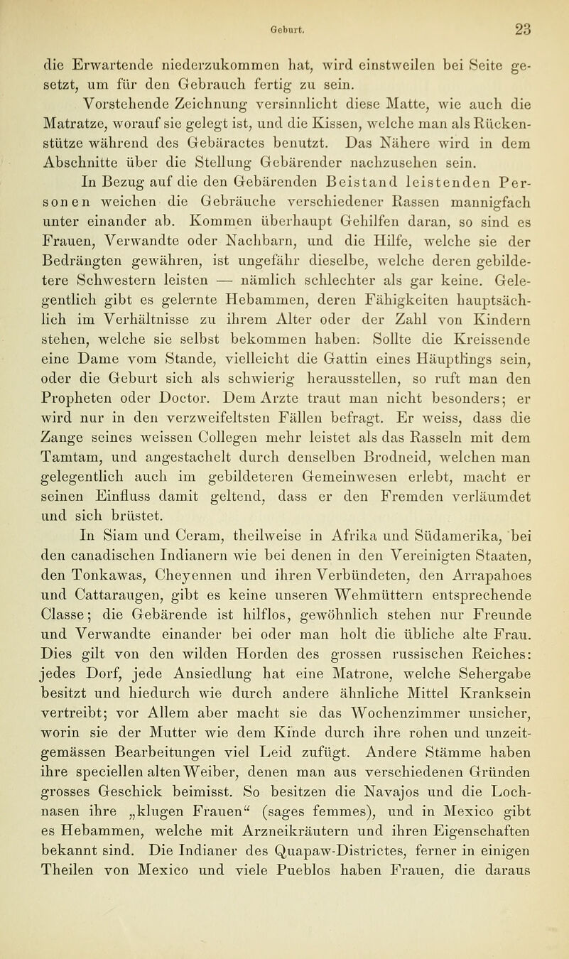 die Erwartende niederzukommen hat, wird einstweilen bei Seite ge- setzt, um für den Gebrauch fertig zu sein. Vorstehende Zeichnung versinnlicht diese Matte, wie auch die Matratze, worauf sie gelegt ist, und die Kissen, welche man als Rücken- stütze während des Gebäractes benutzt. Das Nähere wird in dem Abschnitte über die Stellung Gebärender nachzusehen sein. In Bezug auf die den Gebärenden Beistand leistenden Per- son en weichen die Gebräuche verschiedener Rassen mannigfach unter einander ab. Kommen überhaupt Gehilfen daran, so sind es Frauen, Verwandte oder Nachbarn, und die Hilfe, welche sie der Bedrängten gewähren, ist ungefähr dieselbe, welche deren gebilde- tere Schwestern leisten — nämlich schlechter als gar keine. Gele- gentlich gibt es gelernte Hebammen, deren Fähigkeiten hauptsäch- lich im Verhältnisse zu ihrem Alter oder der Zahl von Kindern stehen, welche sie selbst bekommen haben. Sollte die Kreissende eine Dame vom Stande, vielleicht die Gattin eines Häuptlings sein, oder die Geburt sich als schwierig herausstellen, so ruft man den Propheten oder Doctor. Dem Arzte traut man nicht besonders; er wird nur in den verzweifeltsten Fällen befragt. Er weiss, dass die Zange seines weissen Collegen mehr leistet als das Rasseln mit dem Tamtam, und angestachelt durch denselben Brodneid, welchen man gelegentlich auch im gebildeteren Gemeinwesen erlebt, macht er seinen Einfluss damit geltend, dass er den Fremden verläumdet und sich brüstet. In Siam und Ceram, theilweise in Afrika und Südamerika, bei den canadischen Indianern wie bei denen in den Vereinigten Staaten, den Tonkawas, Cheyennen und ihren Verbündeten, den Arrapahoes und Cattaraugen, gibt es keine unseren Wehmüttern entsprechende Classe; die Gebärende ist hilflos, gewöhnlich stehen nur Freunde und Verwandte einander bei oder man holt die übliche alte Frau. Dies gilt von den wilden Horden des grossen russischen Reiches: jedes Dorf, jede Ansiedlung hat eine Matrone, welche Sehergabe besitzt und hiedurch wie durch andere ähnliche Mittel Kranksein vertreibt; vor Allem aber macht sie das Wochenzimmer unsicher, worin sie der Mutter wie dem Kinde durch ihre rohen und unzeit- gemässen Bearbeitungen viel Leid zufügt. Andere Stämme haben ihre speciellen alten Weiber, denen man aus verschiedenen Gründen grosses Geschick beimisst. So besitzen die Navajos und die Loch- nasen ihre „klugen Frauen (sages femmes), und in Mexico gibt es Hebammen, welche mit Arzneikräutern und ihren Eigenschaften bekannt sind. Die Indianer des Quapaw-Districtes, ferner in einigen Theilen von Mexico und viele Pueblos haben Frauen, die daraus