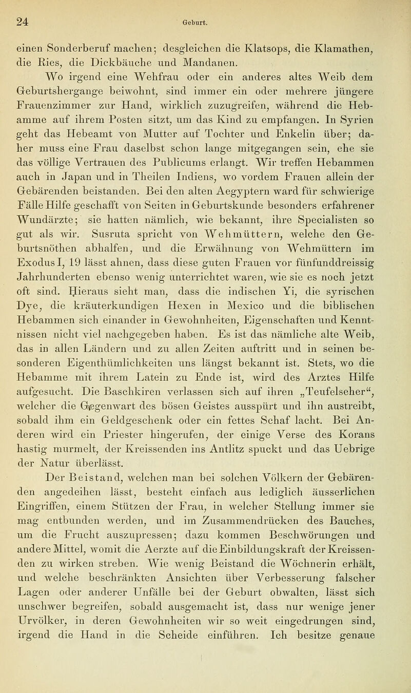 einen Sonderberuf machen; desgleichen die Klatsops, die Klamathen^ die Ries, die Dickbäuche und Mandanen. Wo irgend eine Wehfrau oder ein anderes altes Weib dem Geburtshergange beiwohnt, sind immer ein oder mehrere jüngere Frauenzimmer zur Hand, wirklich zuzugreifen, während die Heb- amme auf ihrem Posten sitzt, um das Kind zu empfangen. In Syrien geht das Hebeamt von Mutter auf Tochter und Enkelin über; da- her muss eine Frau daselbst schon lange mitgegangen sein, ehe sie das völlige Vertrauen des Publicums erlangt. Wir treffen Hebammen auch in Japan und in Theilen Indiens, wo vordem Frauen allein der Gebärenden beistanden. Bei den alten Aegyptern ward für schwierige Fälle Hilfe geschafft von Seiten in Geburtskunde besonders erfahrener Wundärzte; sie hatten nämlich, wie bekannt, ihre Specialisten so gut als wir. Susruta spricht von Wehmüttern, welche den Ge- burtsnöthen abhalfen, und die Erwähnung von Wehmüttern im Exodus I, 19 lässt ahnen, dass diese guten Frauen vor fünfunddreissig Jahrhunderten ebenso wenig unterrichtet waren, wie sie es noch jetzt oft sind. IJieraus sieht man, dass die indischen Yi, die syrischen Dye, die kräuterkundigen Hexen in Mexico und die biblischen Hebammen sich einander in Gewohnheiten, Eigenschaften und Kennt- nissen nicht viel nachgegeben haben. Es ist das nämliche alte Weib, das in allen Ländern und zu allen Zeiten auftritt und in seinen be- sonderen Eigenthümlichkeiten uns längst bekannt ist. Stets, wo die Hebamme mit ihrem Latein zu Ende ist, wird des Arztes Hilfe aufgesucht. Die Baschkiren verlassen sich auf ihren „Teufelseher, welcher die Gtegenwart des bösen Geistes ausspürt und ihn austreibt, sobald ihm ein Geldgeschenk oder ein fettes Schaf lacht. Bei An- deren wird ein Priester hingerufen, der einige Verse des Korans hastig murmelt, der Kreissenden ins Antlitz spuckt und das Uebrige der Natur überlässt. Der Beistand, welchen man bei solchen Völkern der Gebären- den angedeihen lässt, besteht einfach aus lediglich äusserlichen Eingriffen, einem Stützen der Frau, in welcher Stellung immer sie mag entbunden werden, und im Zusammendrücken des Bauches, um die Frucht auszupressen; dazu kommen Beschwörungen und andere Mittel, womit die Aerzte auf die Einbildungskraft der Kreissen- den zu wirken streben. Wie wenig Beistand die Wöchnerin erhält, und welche beschränkten Ansichten über Verbesserung falscher Lagen oder anderer Unfälle bei der Geburt obwalten, lässt sich unschwer begreifen, sobald ausgemacht ist, dass nur wenige jener Urvölker, in deren Gewohnheiten wir so weit eingedrungen sind, irgend die Hand in die Scheide einführen. Ich besitze genaue