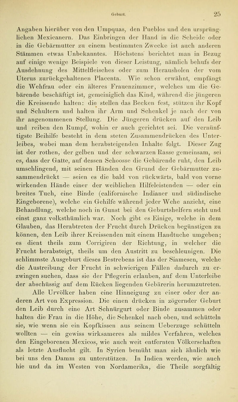 Angaben hierüber von den Umpquas, den Pueblos und den ursprüng- lichen Mexicanern. Das Einbringen der Hand in die Scheide oder in die Gebärmutter zu einem bestimmten Zwecke ist auch anderen Stämmen etwas Unbekanntes. Höchstens berichtet man in Bezug auf einige wenige Beispiele von dieser Leistung, nämlich behufs der Ausdehnung des Mittelfleisches oder zum Herausholen der vom Uterus zurückgehaltenen Placenta. Wie schon erwähnt, empfängt die Wehfrau oder ein älteres Frauenzimmer, Avelches um die Ge- bärende beschäftigt ist, gemeiniglich das Kind, während die jüngeren die Kreissende halten: die stellen das Becken fest, stützen ihr Kopf und Schultern vmd halten ihr Arm und Schenkel je nach der von ihr angenommenen Stellung. Die Jüngeren drücken auf den Leib und reiben den Rumpf, wohin er auch gerichtet sei. Die vernünf- tigste Beihilfe besteht in dem steten Zusammendrücken des Unter- leibes, wobei man dem herabsteigenden Inhalte folgt. Dieser Zug ist der rothen, der gelben und der schwarzen Rasse gemeinsam, sei es, dass der Gatte, auf dessen Schoosse die Gebärende ruht, den Leib umschlingend, mit seinen Händen den Grund der Gebärmutter zu- sammendrückt — seien es die bald von rückwärts, bald von vorne wirkenden Hände einer der weiblichen Hilfeleistenden — oder ein breites Tuch, eine Binde (californische Indianer und südindische Eingeborene), welche ein Gehilfe während jeder Wehe anzieht, eine Behandlung, welche noch in Gunst bei den Geburtshelfern steht und einst ganz volksthümlich war. Noch gibt es Einige, welche in dem Glauben, das Herabtreten der Frucht durch Drücken begünstigen zu können, den Leib ihrer Kreissenden mit einem Handtuche umgeben; es dient theils zum Corrigiren der Richtung, in welcher die Frucht herabsteigt, theils um den Austritt zu beschleunigen. Die schlimmste Ausgeburt dieses Bestrebens ist das der Siamesen, welche die Austreibung der Frucht in schwierigen Fällen dadurch zu er- zwingen suchen,. dass sie der Pflegerin erlauben, auf dem Unterleibe der abschüssig auf dem Rücken liegenden Gebärerin herumzutreten. Alle Urvölker haben eine Hinneigung zu einer oder der an- deren Art von Expression. Die einen drücken in zögernder Geburt den Leib durch eine Art Schnürgurt oder Binde zusammen oder halten die Frau in die Höhe, die Schenkel nach oben, und schütteln sie, wie wenn sie ein Kopfkissen aus seinem Ueberzuge schütteln wollten — ein gewiss wirksameres als mildes Verfahren, welches den Eingeborenen Mexicos, wie auch weit entfernten Völkerschaften als letzte Ausflucht gilt. In Syrien bemüht man sich ähnlich wie bei uns den Damm zu unterstützen. In Indien werden, wie auch hie und da im Westen von Nordamerika, die Theile sorgfältig